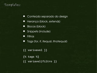 Templates:


               Conteúdo separado do design
               Herança (block, extends)
               Blocos (block)
               Snippets (include)
               Filtros
               Tags (for, if, ifequal, ifnotequal)


             {{ varivavel }}

             {% tags %}
             {{ variavel|filtro }}
 