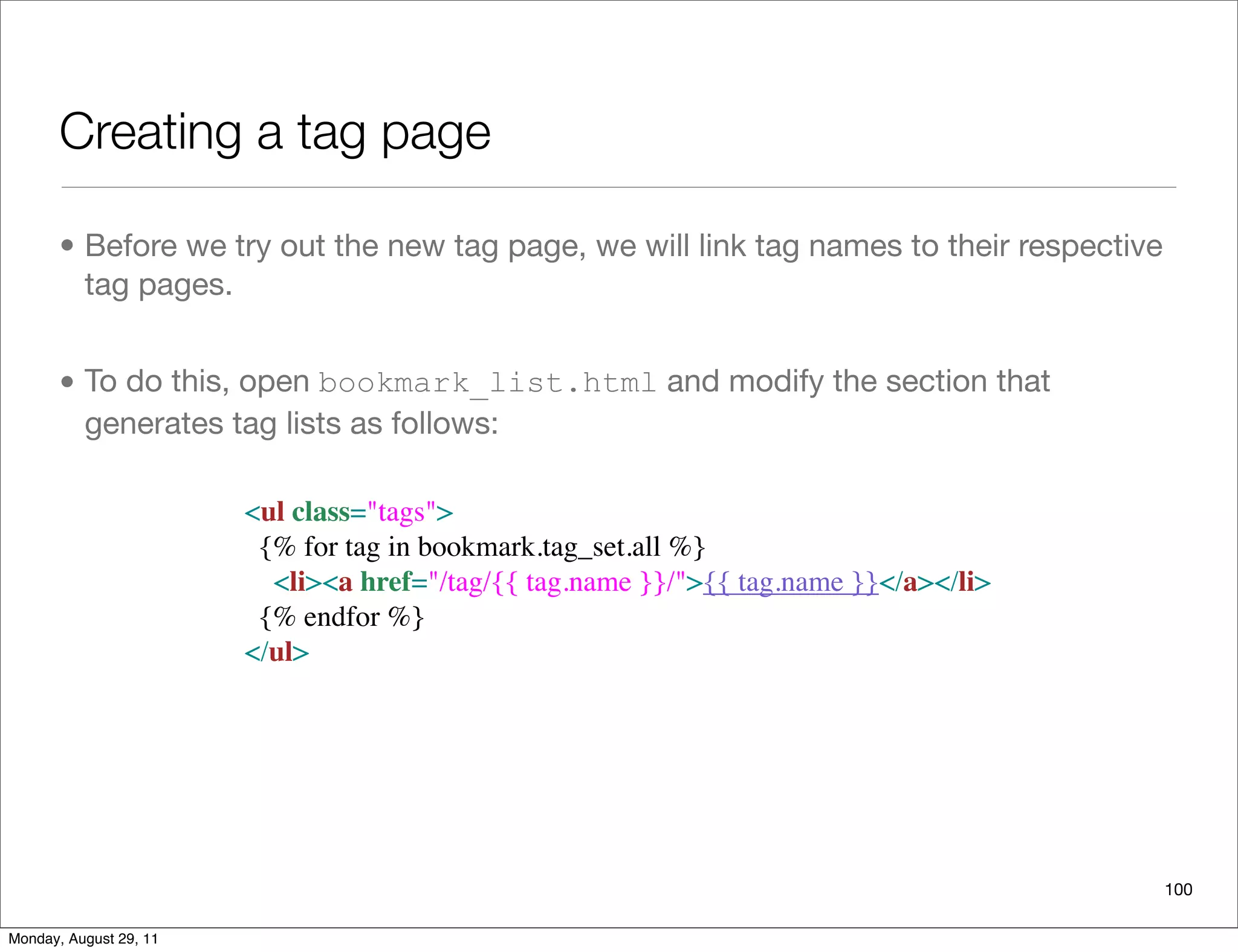 Creating a tag page
• Before we try out the new tag page, we will link tag names to their respective
tag pages.
• To do this, open bookmark_list.html and modify the section that
generates tag lists as follows:
100
<ul class="tags">
  {% for tag in bookmark.tag_set.all %}
    <li><a href="/tag/{{ tag.name }}/">{{ tag.name }}</a></li>
  {% endfor %}
</ul>
Monday, August 29, 11
 