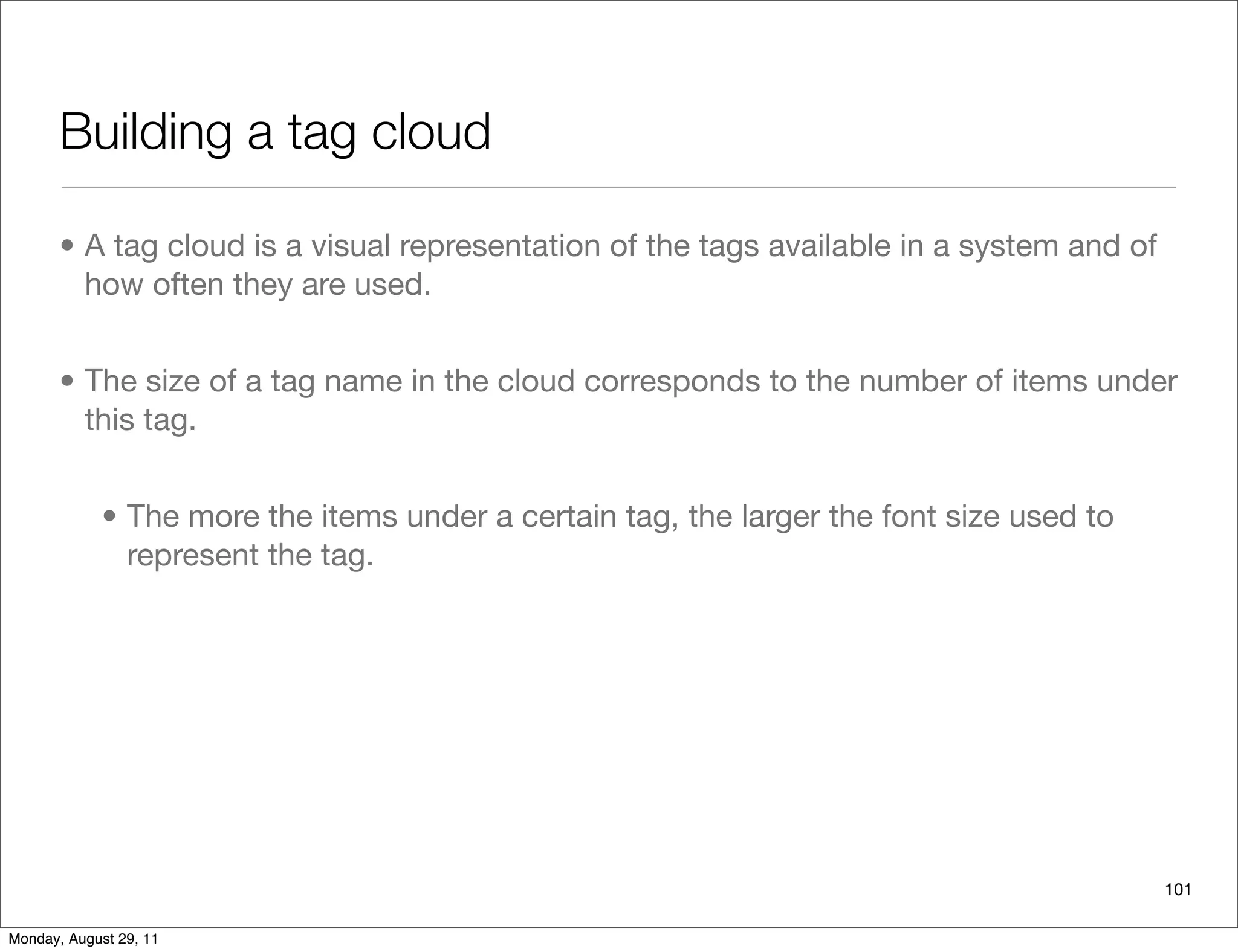 Building a tag cloud
• A tag cloud is a visual representation of the tags available in a system and of
how often they are used.
• The size of a tag name in the cloud corresponds to the number of items under
this tag.
• The more the items under a certain tag, the larger the font size used to
represent the tag.
101
Monday, August 29, 11
 