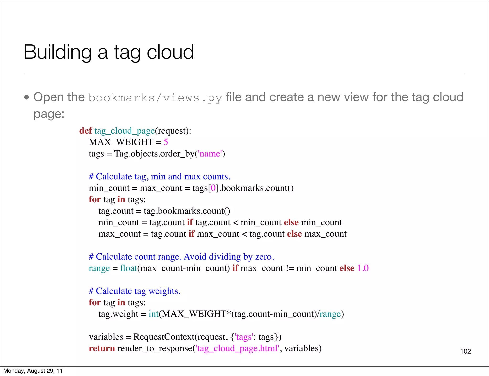 Building a tag cloud
• Open the bookmarks/views.py ﬁle and create a new view for the tag cloud
page:
102
def tag_cloud_page(request):
    MAX_WEIGHT = 5
    tags = Tag.objects.order_by('name')
    # Calculate tag, min and max counts.
    min_count = max_count = tags[0].bookmarks.count()
    for tag in tags:
        tag.count = tag.bookmarks.count()
        min_count = tag.count if tag.count < min_count else min_count
        max_count = tag.count if max_count < tag.count else max_count
    # Calculate count range. Avoid dividing by zero.
    range = ﬂoat(max_count-min_count) if max_count != min_count else 1.0
    # Calculate tag weights.
    for tag in tags:
        tag.weight = int(MAX_WEIGHT*(tag.count-min_count)/range)
    variables = RequestContext(request, {'tags': tags})
    return render_to_response('tag_cloud_page.html', variables)
Monday, August 29, 11
 