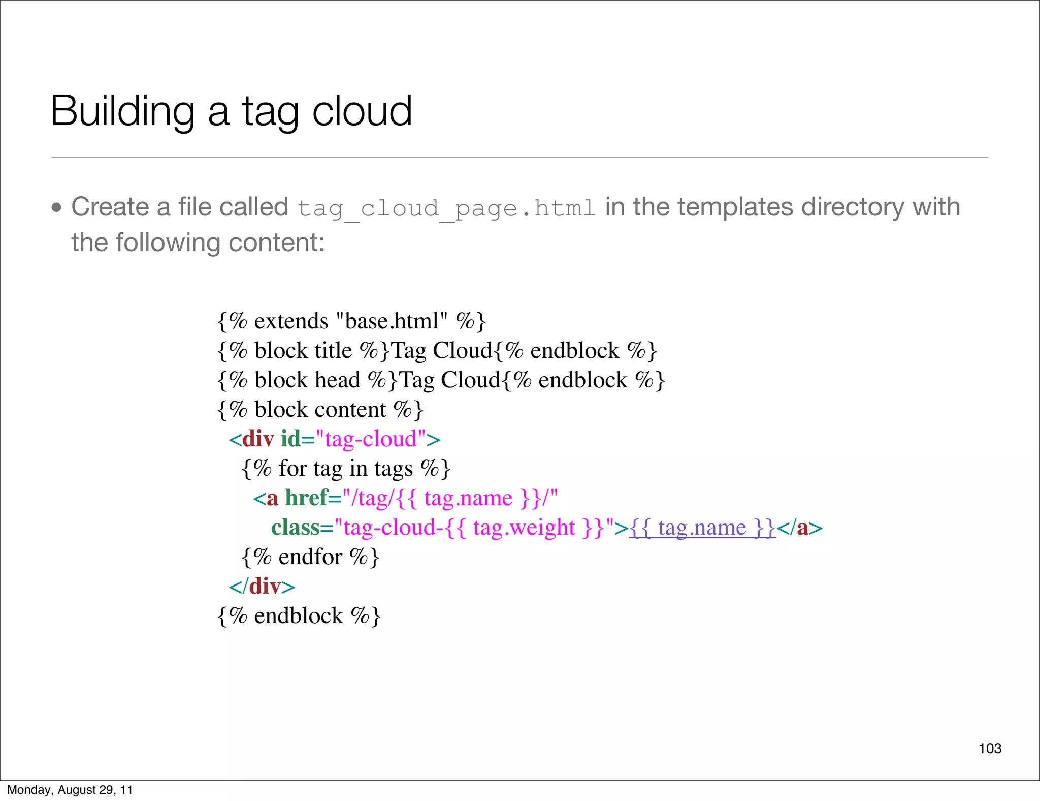 Building a tag cloud
• Create a ﬁle called tag_cloud_page.html in the templates directory with
the following content:
103
{% extends "base.html" %}
{% block title %}Tag Cloud{% endblock %}
{% block head %}Tag Cloud{% endblock %}
{% block content %}
  <div id="tag-cloud">
    {% for tag in tags %}
      <a href="/tag/{{ tag.name }}/" 
         class="tag-cloud-{{ tag.weight }}">{{ tag.name }}</a>
    {% endfor %}
  </div>
{% endblock %}
Monday, August 29, 11
 
