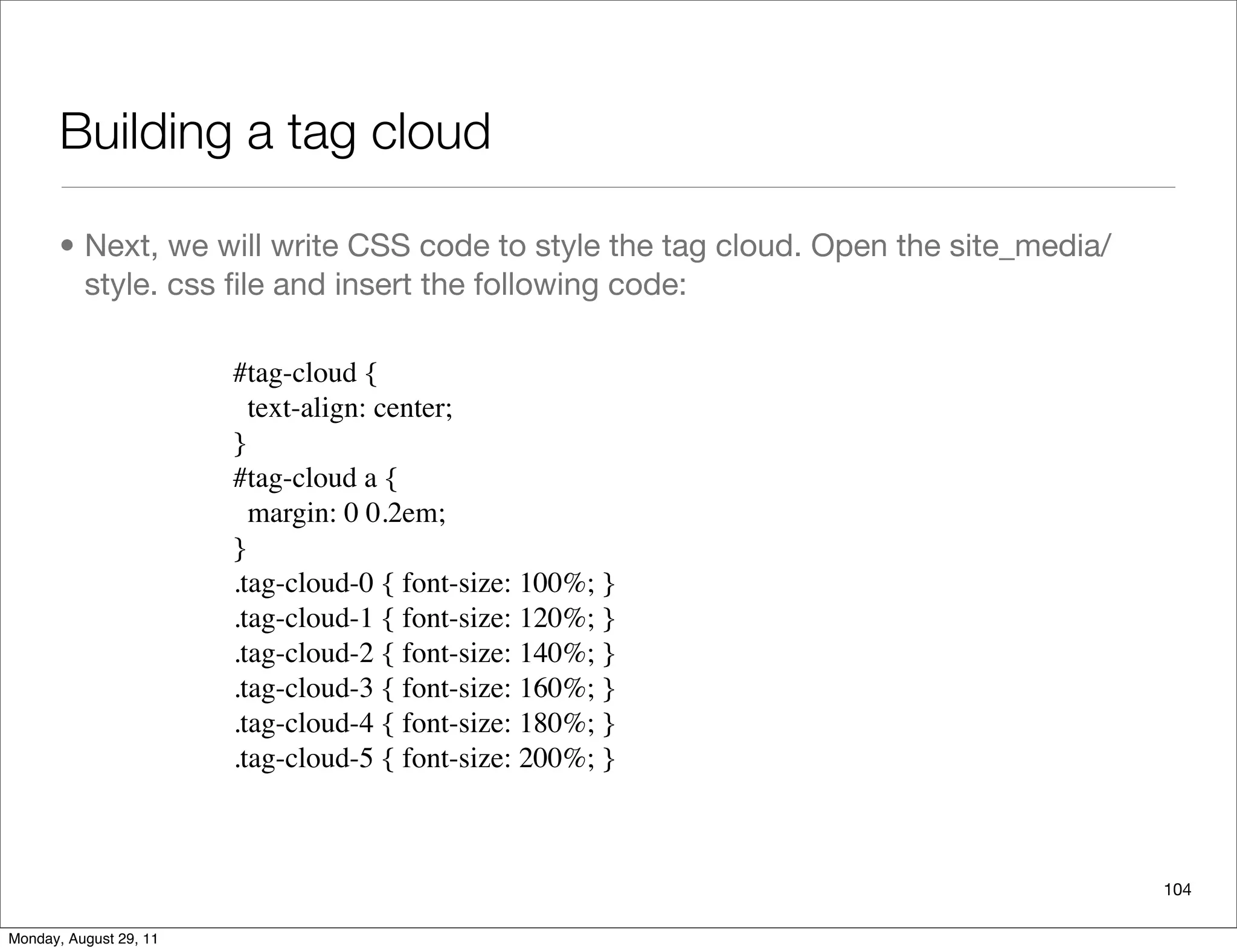 Building a tag cloud
• Next, we will write CSS code to style the tag cloud. Open the site_media/
style. css ﬁle and insert the following code:
104
#tag-cloud {
text-align: center;
}
#tag-cloud a {
margin: 0 0.2em;
}
.tag-cloud-0 { font-size: 100%; }
.tag-cloud-1 { font-size: 120%; }
.tag-cloud-2 { font-size: 140%; }
.tag-cloud-3 { font-size: 160%; }
.tag-cloud-4 { font-size: 180%; }
.tag-cloud-5 { font-size: 200%; }
Monday, August 29, 11
 