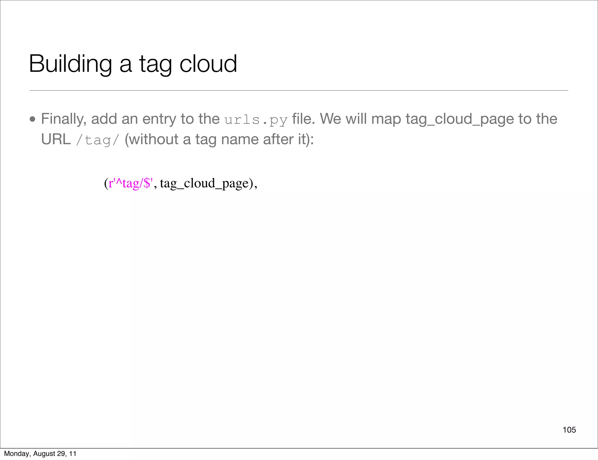 Building a tag cloud
• Finally, add an entry to the urls.py ﬁle. We will map tag_cloud_page to the
URL /tag/ (without a tag name after it):
105
(r'^tag/$', tag_cloud_page),
Monday, August 29, 11
 