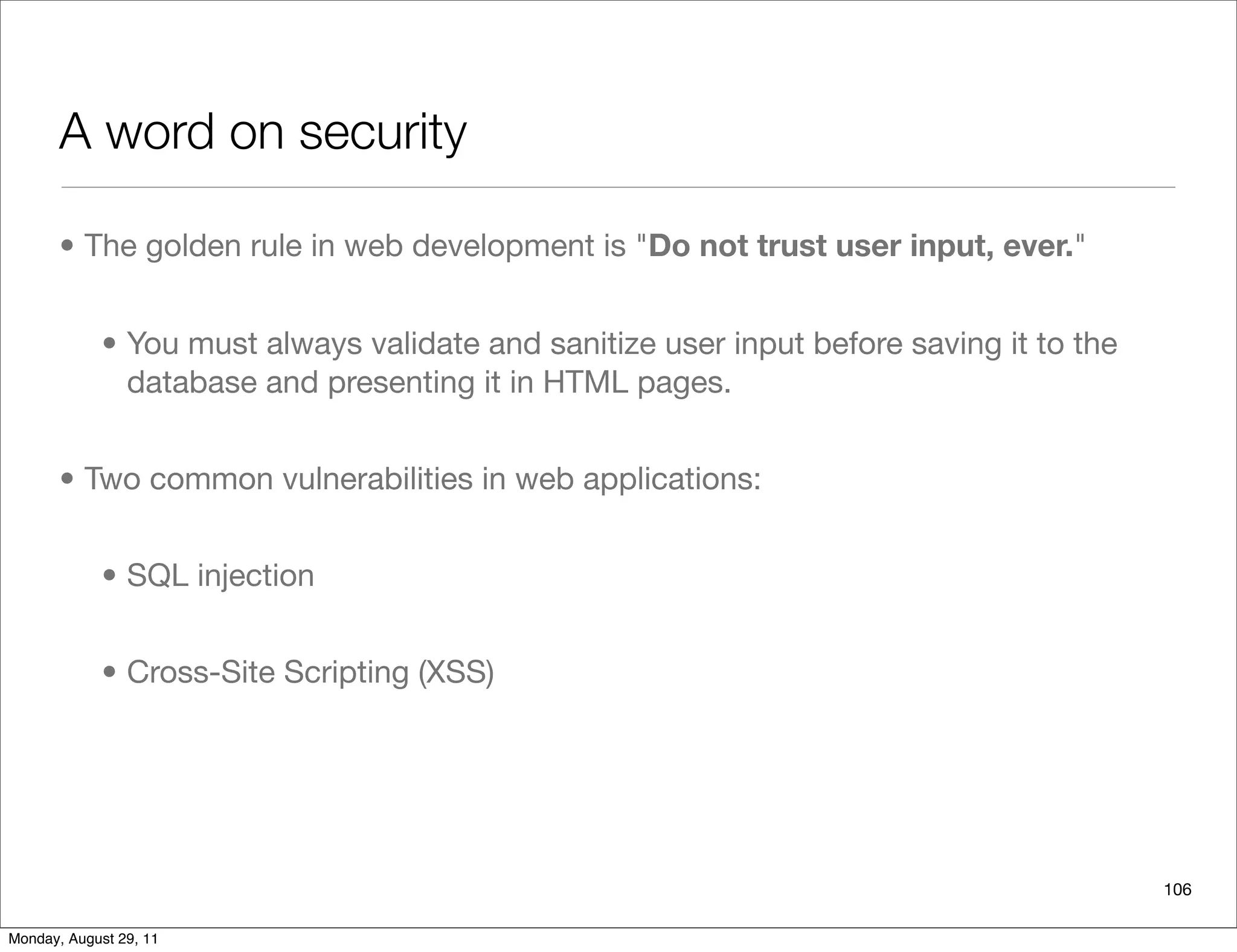 A word on security
• The golden rule in web development is "Do not trust user input, ever."
• You must always validate and sanitize user input before saving it to the
database and presenting it in HTML pages.
• Two common vulnerabilities in web applications:
• SQL injection
• Cross-Site Scripting (XSS)
106
Monday, August 29, 11
 