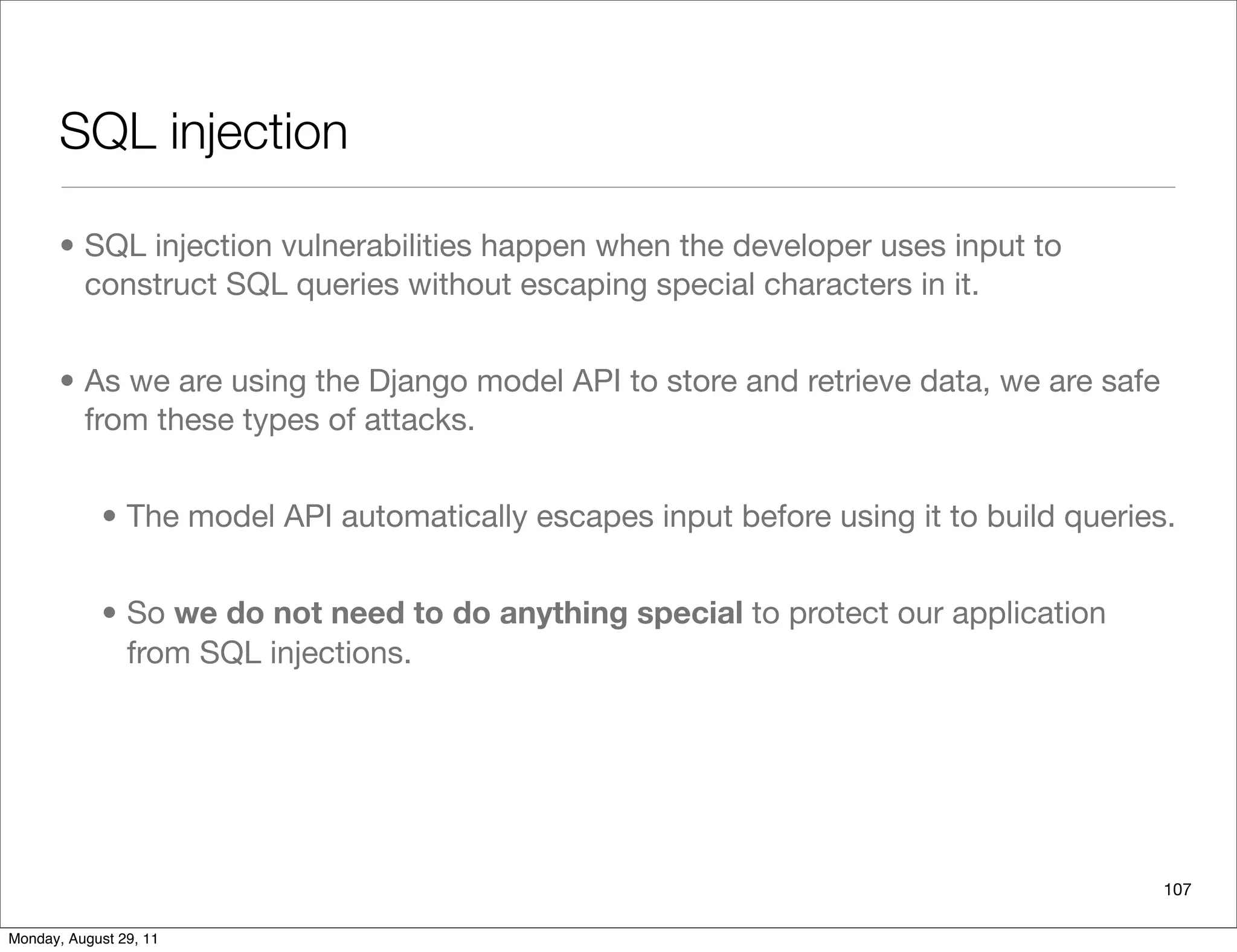 SQL injection
• SQL injection vulnerabilities happen when the developer uses input to
construct SQL queries without escaping special characters in it.
• As we are using the Django model API to store and retrieve data, we are safe
from these types of attacks.
• The model API automatically escapes input before using it to build queries.
• So we do not need to do anything special to protect our application
from SQL injections.
107
Monday, August 29, 11
 