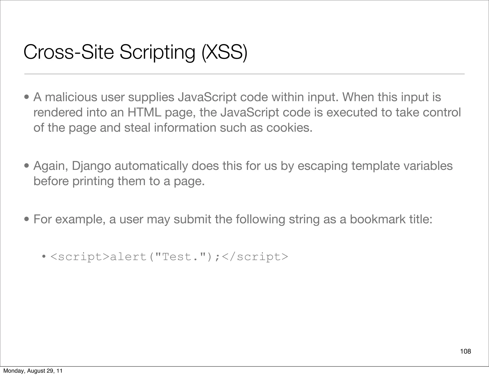 Cross-Site Scripting (XSS)
• A malicious user supplies JavaScript code within input. When this input is
rendered into an HTML page, the JavaScript code is executed to take control
of the page and steal information such as cookies.
• Again, Django automatically does this for us by escaping template variables
before printing them to a page.
• For example, a user may submit the following string as a bookmark title:
• <script>alert("Test.");</script>
108
Monday, August 29, 11
 