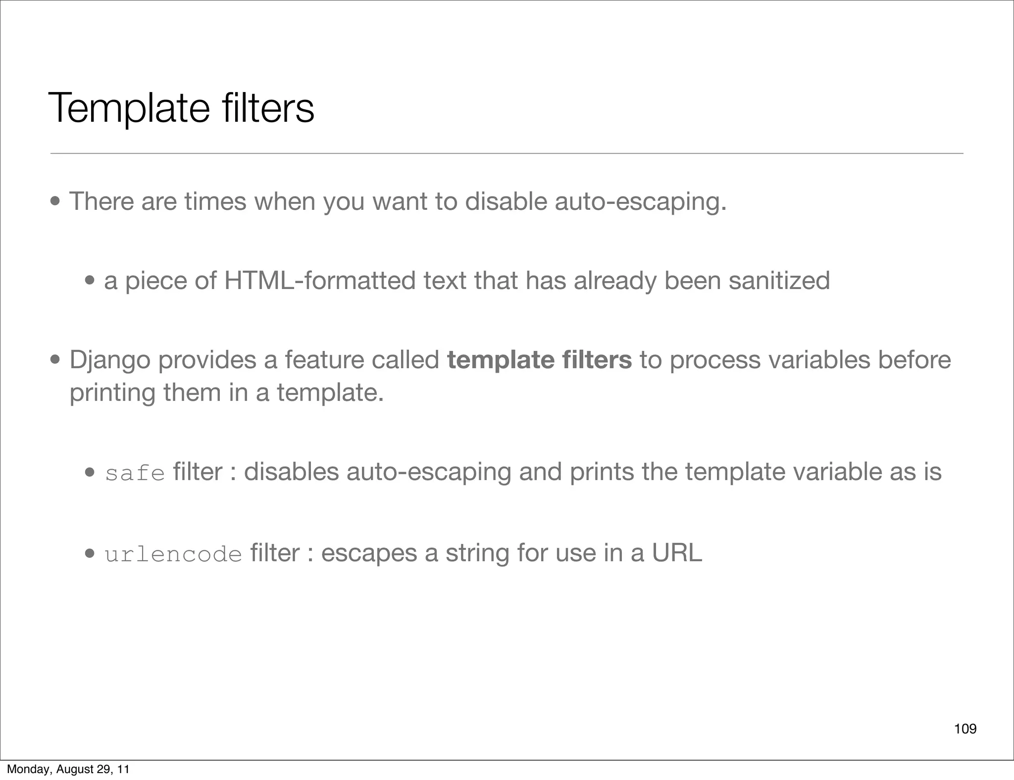 Template ﬁlters
• There are times when you want to disable auto-escaping.
• a piece of HTML-formatted text that has already been sanitized
• Django provides a feature called template ﬁlters to process variables before
printing them in a template.
• safe ﬁlter : disables auto-escaping and prints the template variable as is
• urlencode ﬁlter : escapes a string for use in a URL
109
Monday, August 29, 11
 