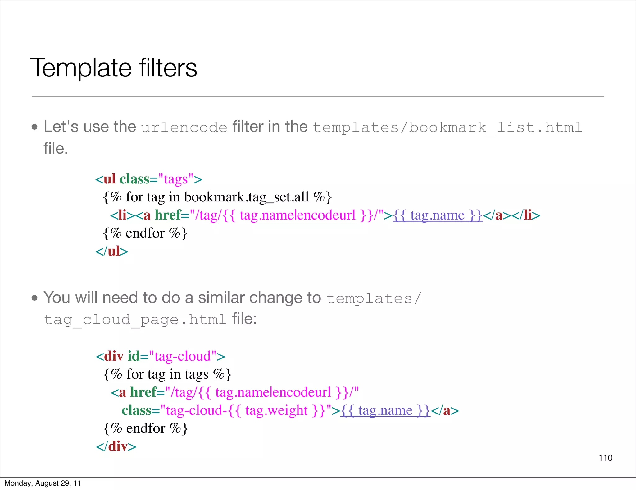 Template ﬁlters
• Let's use the urlencode ﬁlter in the templates/bookmark_list.html
ﬁle.
• You will need to do a similar change to templates/
tag_cloud_page.html ﬁle:
110
<ul class="tags">
  {% for tag in bookmark.tag_set.all %}
    <li><a href="/tag/{{ tag.name|encodeurl }}/">{{ tag.name }}</a></li>
  {% endfor %}
</ul>
  <div id="tag-cloud">
    {% for tag in tags %}
      <a href="/tag/{{ tag.name|encodeurl }}/" 
         class="tag-cloud-{{ tag.weight }}">{{ tag.name }}</a>
    {% endfor %}
  </div>
Monday, August 29, 11
 