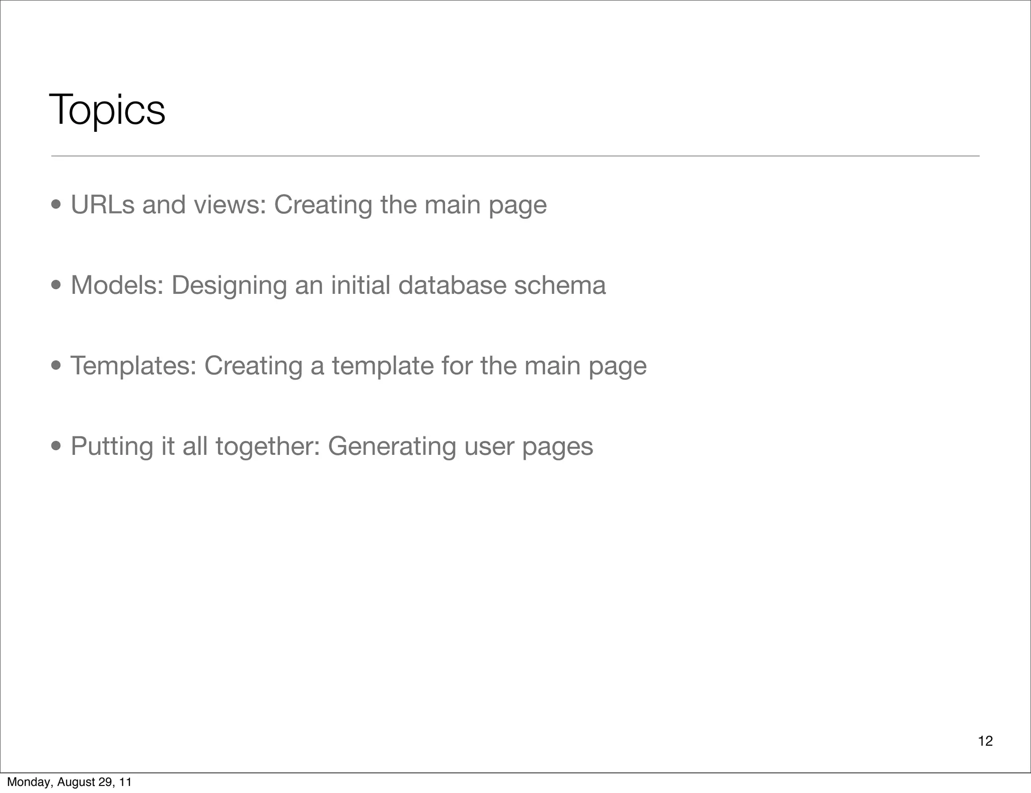 Topics
• URLs and views: Creating the main page
• Models: Designing an initial database schema
• Templates: Creating a template for the main page
• Putting it all together: Generating user pages
12
Monday, August 29, 11
 