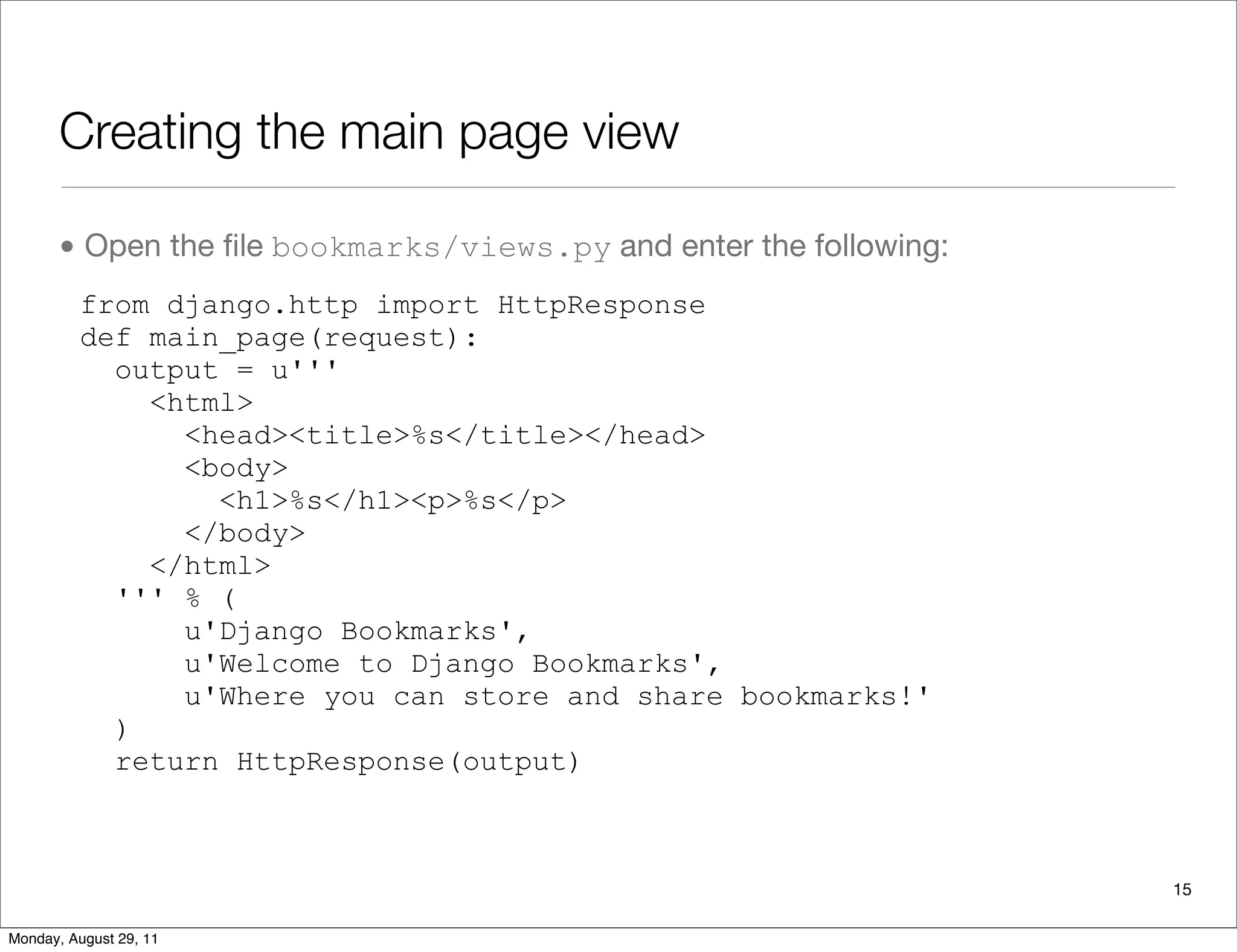 Creating the main page view
• Open the ﬁle bookmarks/views.py and enter the following:
from django.http import HttpResponse
def main_page(request):
output = u'''
<html>
<head><title>%s</title></head>
<body>
<h1>%s</h1><p>%s</p>
</body>
</html>
''' % (
u'Django Bookmarks',
u'Welcome to Django Bookmarks',
u'Where you can store and share bookmarks!'
)
return HttpResponse(output)
15
Monday, August 29, 11
 