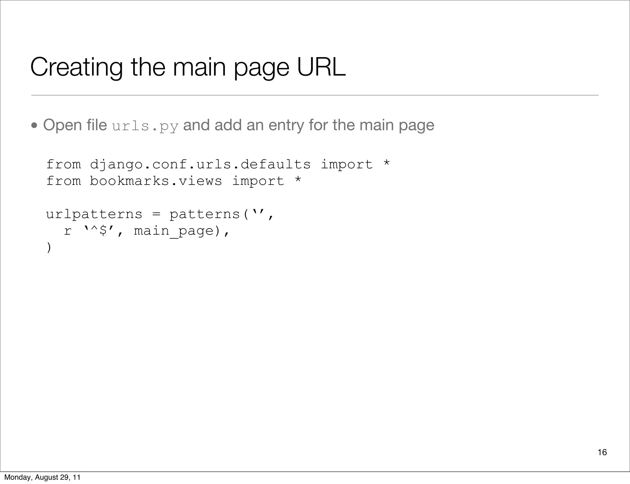 Creating the main page URL
• Open ﬁle urls.py and add an entry for the main page
from django.conf.urls.defaults import *
from bookmarks.views import *
urlpatterns = patterns(‘’,
r ‘^$’, main_page),
)
16
Monday, August 29, 11
 