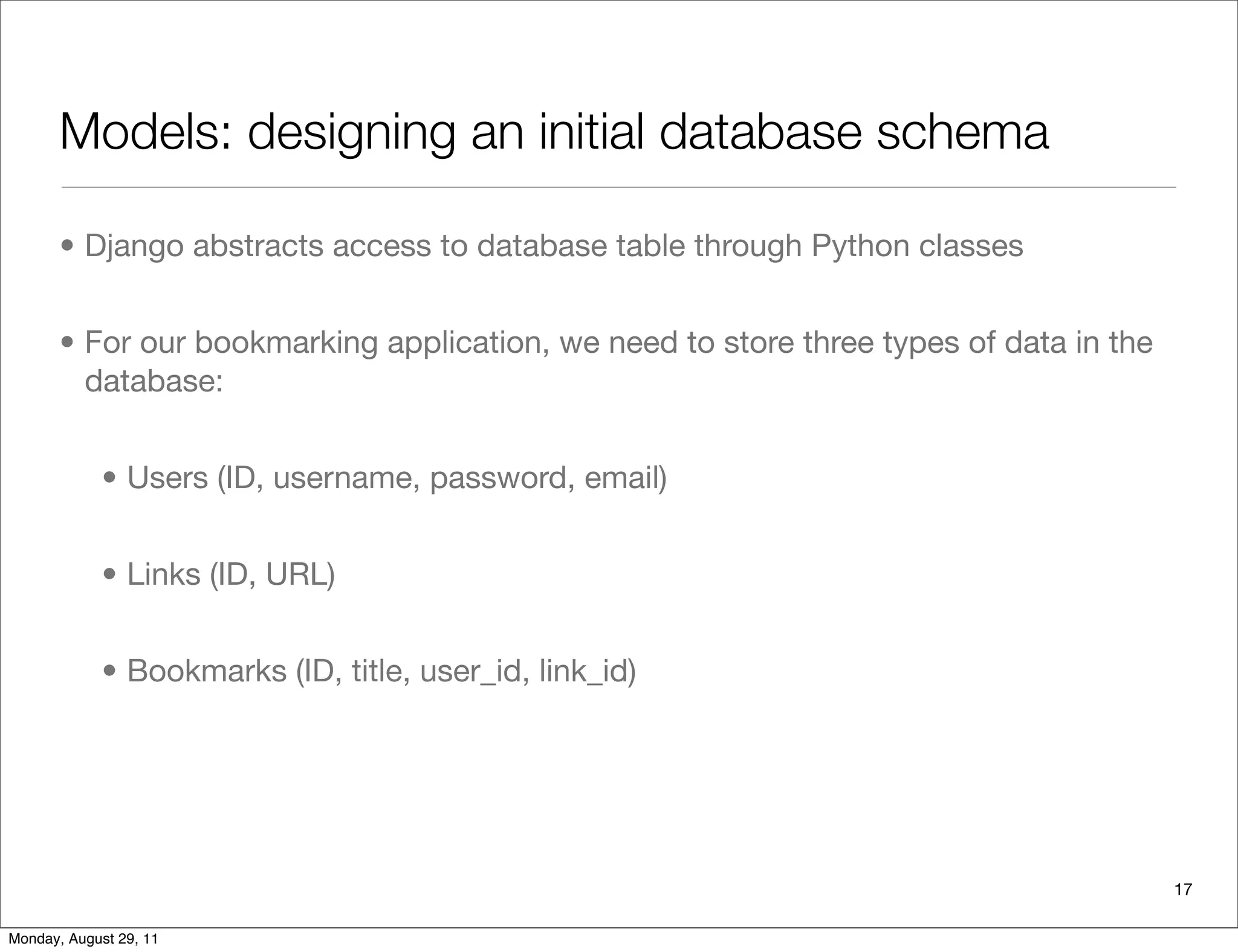 Models: designing an initial database schema
• Django abstracts access to database table through Python classes
• For our bookmarking application, we need to store three types of data in the
database:
• Users (ID, username, password, email)
• Links (ID, URL)
• Bookmarks (ID, title, user_id, link_id)
17
Monday, August 29, 11
 