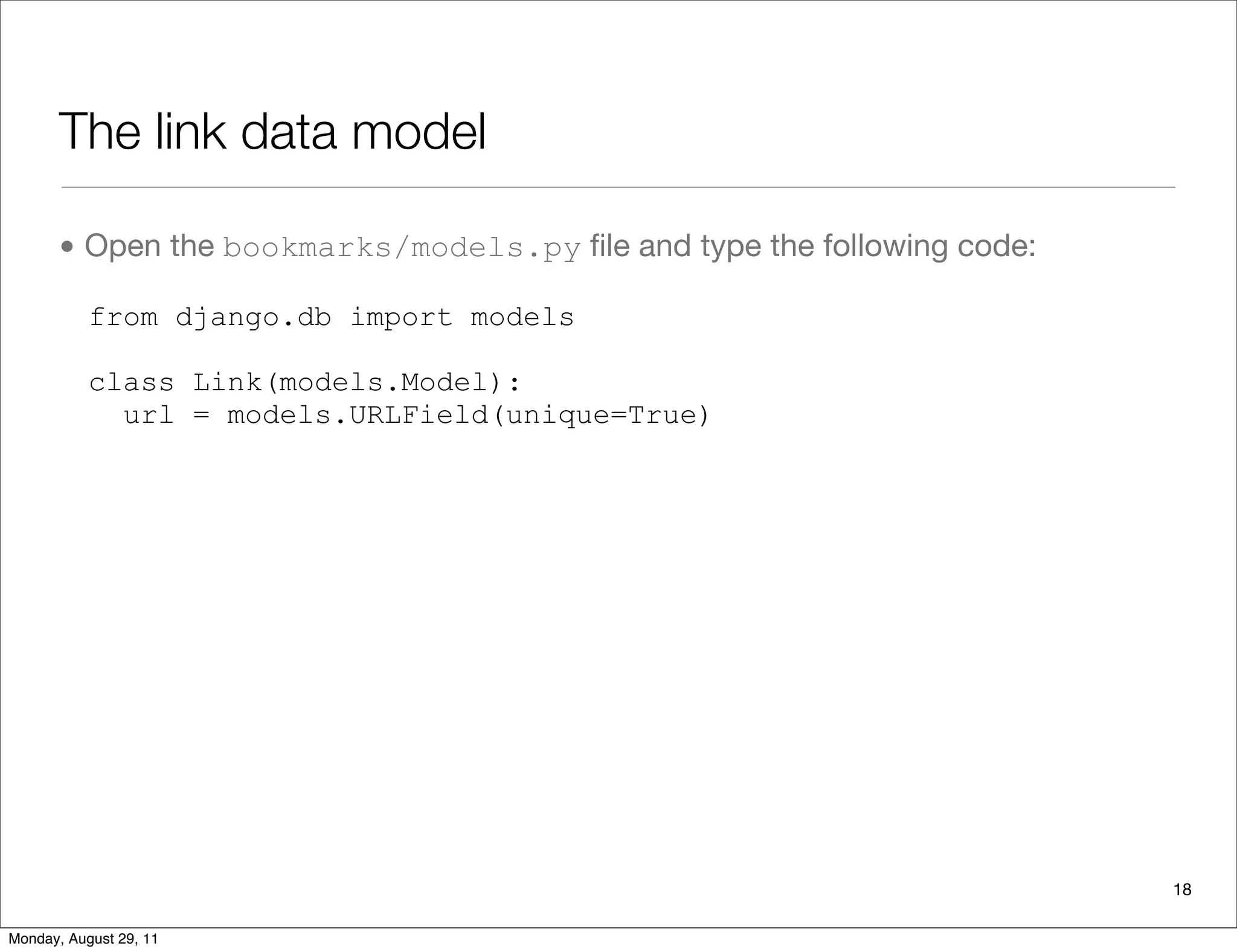 The link data model
• Open the bookmarks/models.py ﬁle and type the following code:
from django.db import models
class Link(models.Model):
url = models.URLField(unique=True)
18
Monday, August 29, 11
 