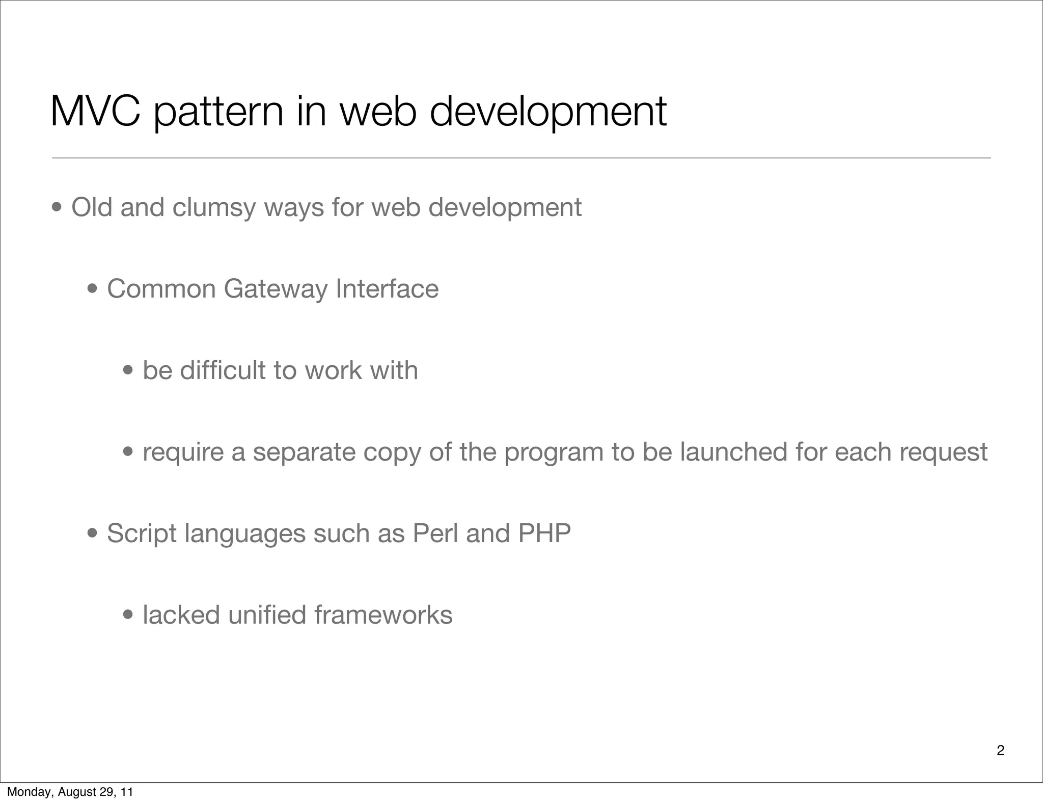MVC pattern in web development
• Old and clumsy ways for web development
• Common Gateway Interface
• be difﬁcult to work with
• require a separate copy of the program to be launched for each request
• Script languages such as Perl and PHP
• lacked uniﬁed frameworks
2
Monday, August 29, 11
 