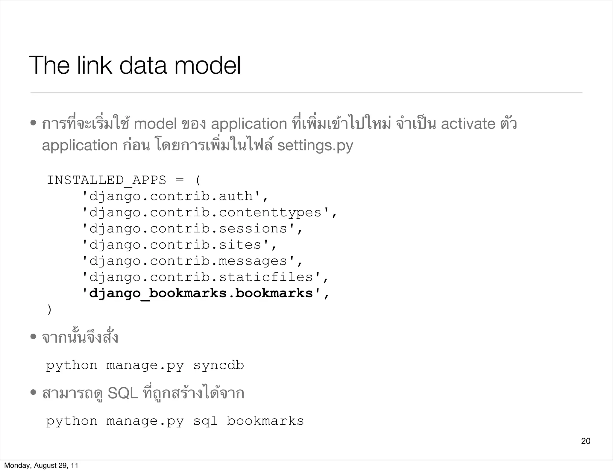 The link data model
• การที่จะเริ่มใช้ model ของ application ที่เพิ่มเข้าไปใหม่ จําเป็น activate ตัว
application ก่อน โดยการเพิ่มในไฟล์ settings.py
INSTALLED_APPS = (
'django.contrib.auth',
'django.contrib.contenttypes',
'django.contrib.sessions',
'django.contrib.sites',
'django.contrib.messages',
'django.contrib.staticfiles',
'django_bookmarks.bookmarks',
)
• จากนั้นจึงสั่ง
python manage.py syncdb
• สามารถดู SQL ที่ถูกสร้างได้จาก
python manage.py sql bookmarks
20
Monday, August 29, 11
 