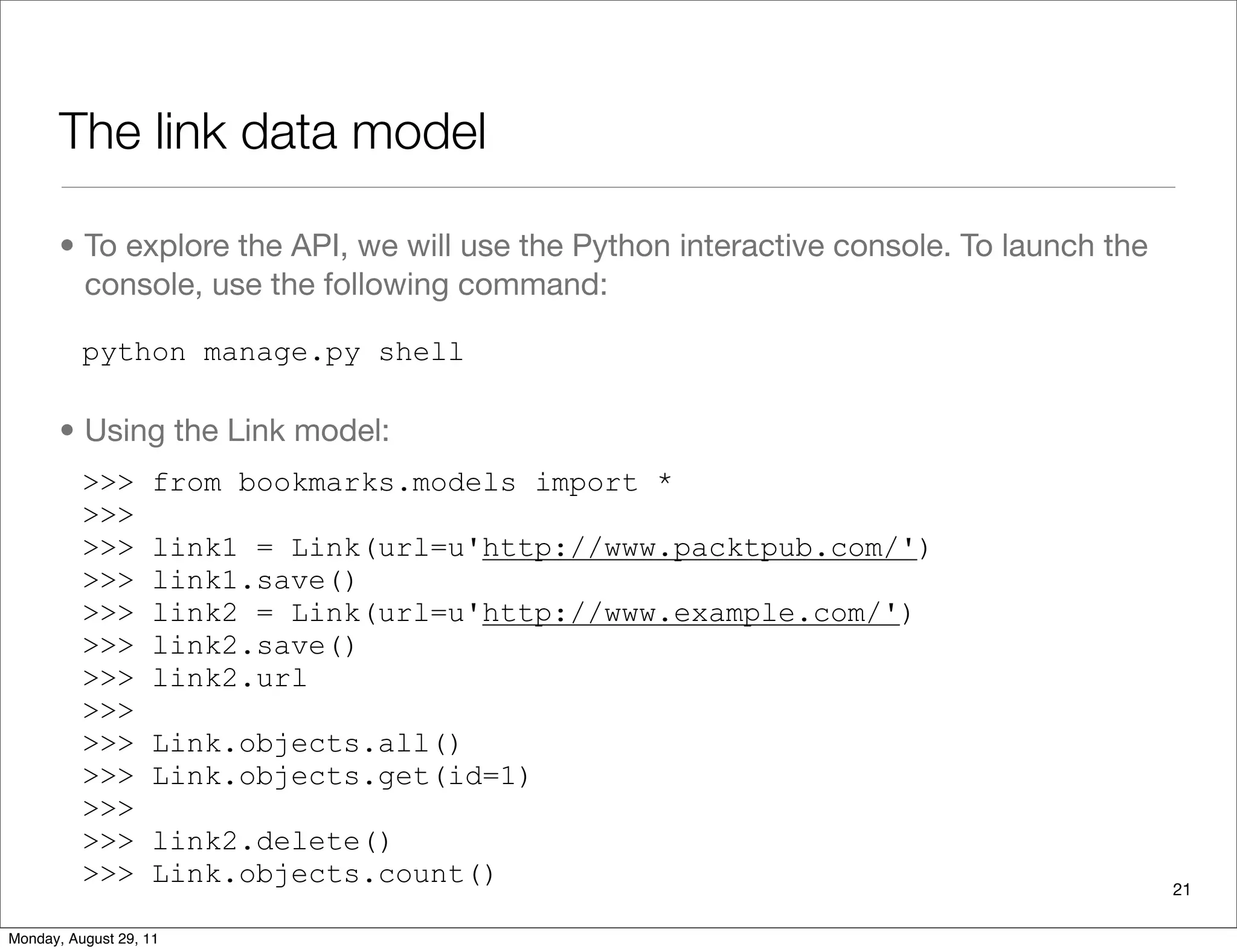 The link data model
• To explore the API, we will use the Python interactive console. To launch the
console, use the following command:
python manage.py shell
• Using the Link model:
>>> from bookmarks.models import *
>>>
>>> link1 = Link(url=u'http://www.packtpub.com/')
>>> link1.save()
>>> link2 = Link(url=u'http://www.example.com/')
>>> link2.save()
>>> link2.url
>>>
>>> Link.objects.all()
>>> Link.objects.get(id=1)
>>>
>>> link2.delete()
>>> Link.objects.count() 21
Monday, August 29, 11
 