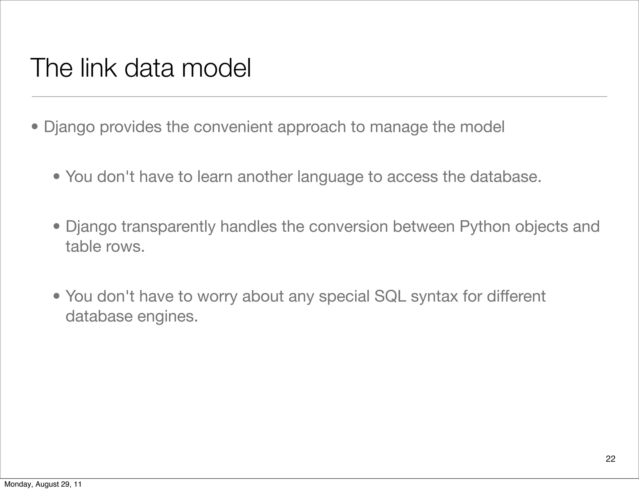 The link data model
• Django provides the convenient approach to manage the model
• You don't have to learn another language to access the database.
• Django transparently handles the conversion between Python objects and
table rows.
• You don't have to worry about any special SQL syntax for different
database engines.
22
Monday, August 29, 11
 