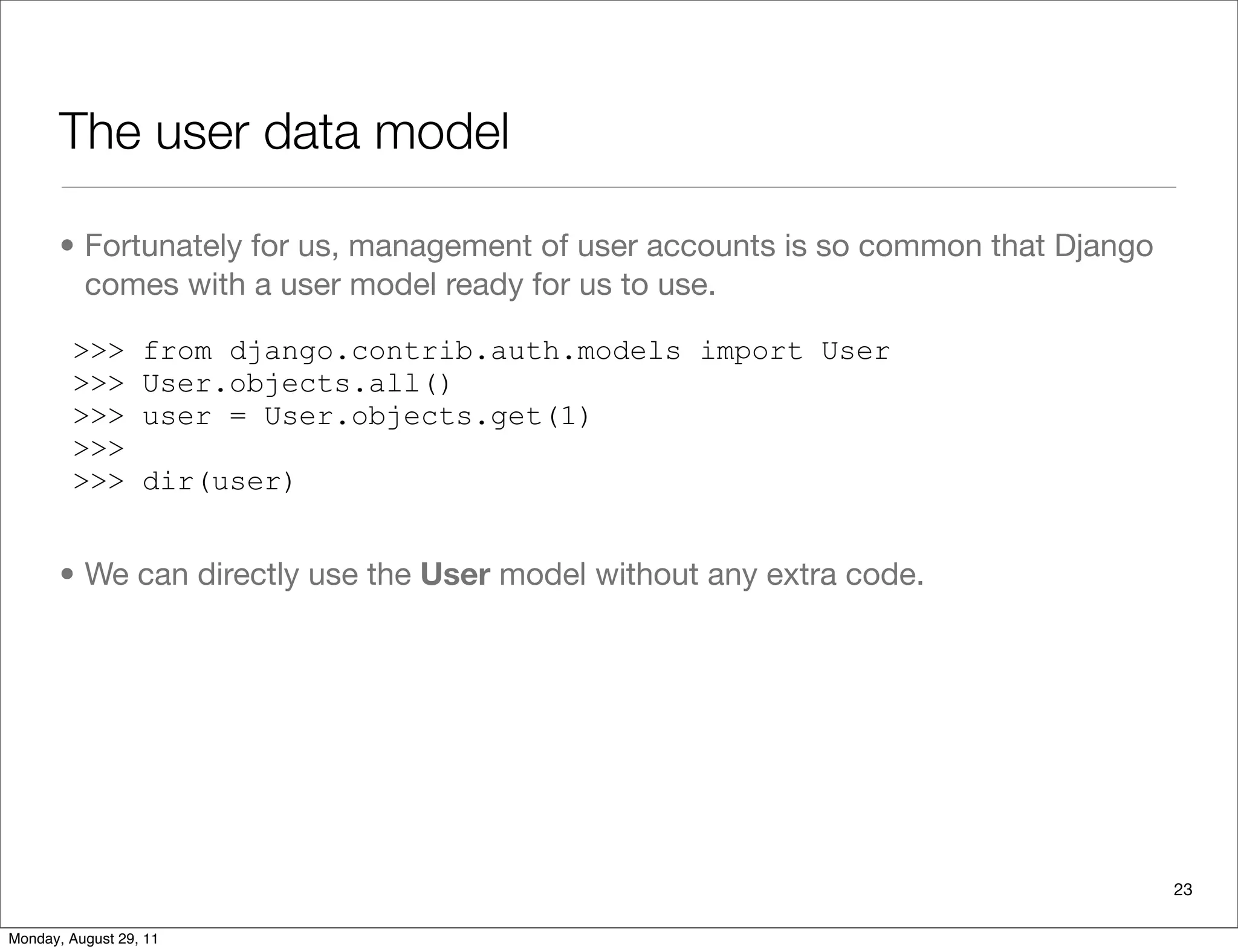 The user data model
• Fortunately for us, management of user accounts is so common that Django
comes with a user model ready for us to use.
• We can directly use the User model without any extra code.
>>> from django.contrib.auth.models import User
>>> User.objects.all()
>>> user = User.objects.get(1)
>>>
>>> dir(user)
23
Monday, August 29, 11
 