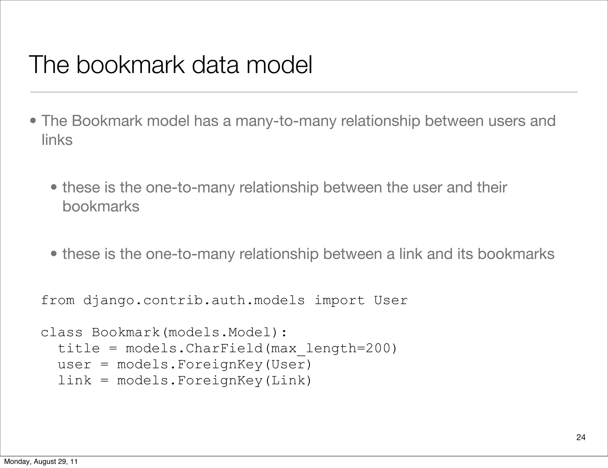 The bookmark data model
• The Bookmark model has a many-to-many relationship between users and
links
• these is the one-to-many relationship between the user and their
bookmarks
• these is the one-to-many relationship between a link and its bookmarks
from django.contrib.auth.models import User
class Bookmark(models.Model):
title = models.CharField(max_length=200)
user = models.ForeignKey(User)
link = models.ForeignKey(Link)
24
Monday, August 29, 11
 