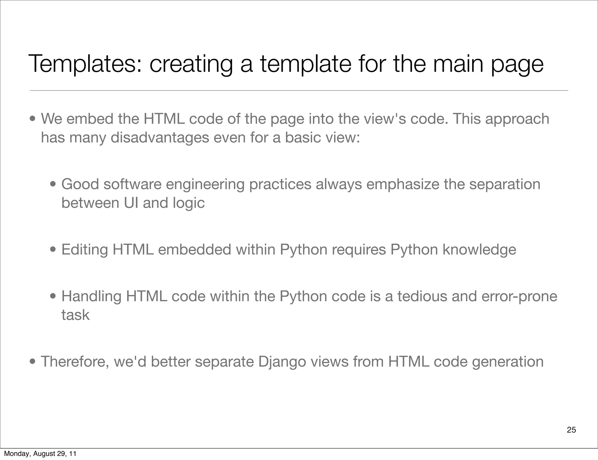 Templates: creating a template for the main page
• We embed the HTML code of the page into the view's code. This approach
has many disadvantages even for a basic view:
• Good software engineering practices always emphasize the separation
between UI and logic
• Editing HTML embedded within Python requires Python knowledge
• Handling HTML code within the Python code is a tedious and error-prone
task
• Therefore, we'd better separate Django views from HTML code generation
25
Monday, August 29, 11
 