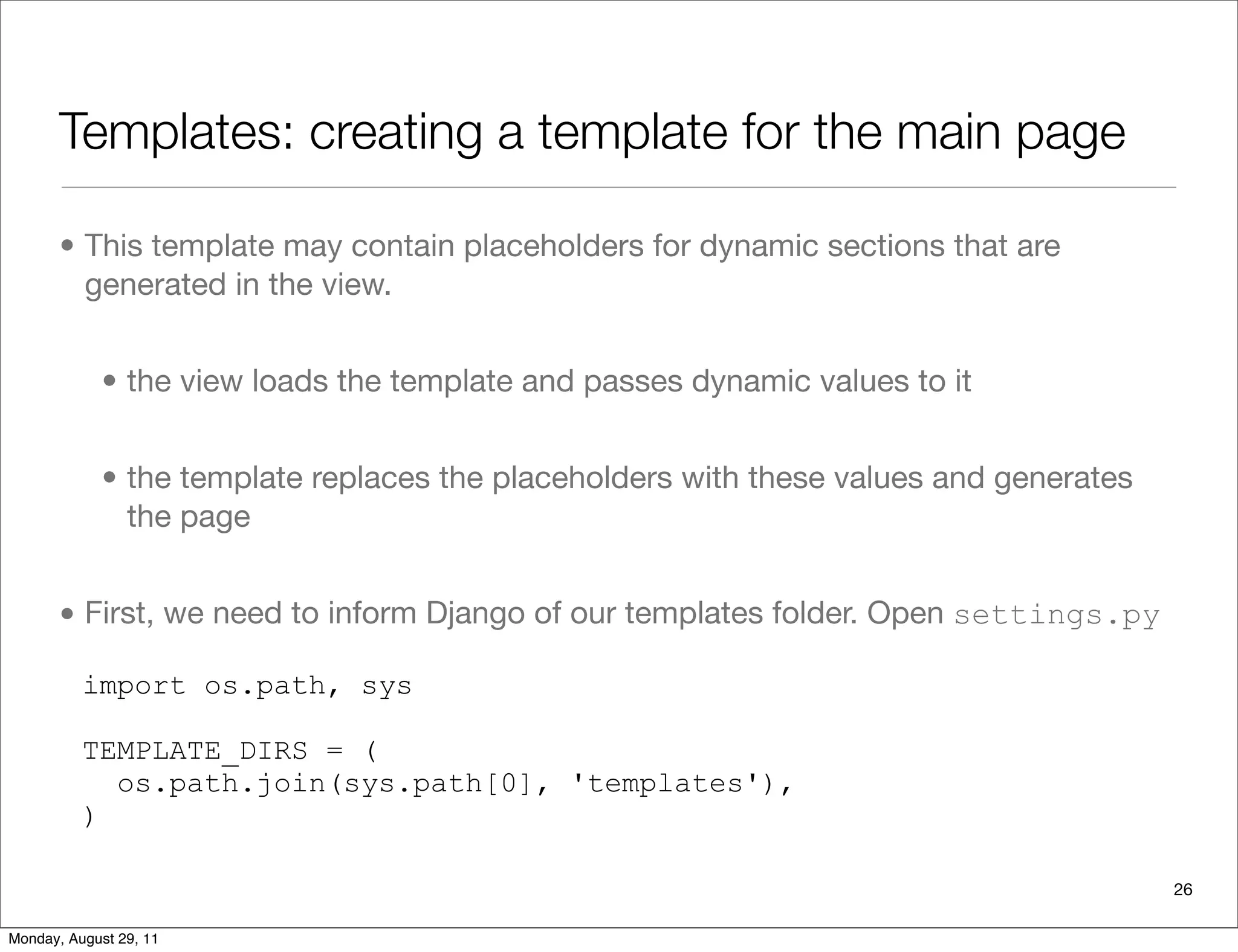 Templates: creating a template for the main page
• This template may contain placeholders for dynamic sections that are
generated in the view.
• the view loads the template and passes dynamic values to it
• the template replaces the placeholders with these values and generates
the page
• First, we need to inform Django of our templates folder. Open settings.py
import os.path, sys
TEMPLATE_DIRS = (
os.path.join(sys.path[0], 'templates'),
)
26
Monday, August 29, 11
 