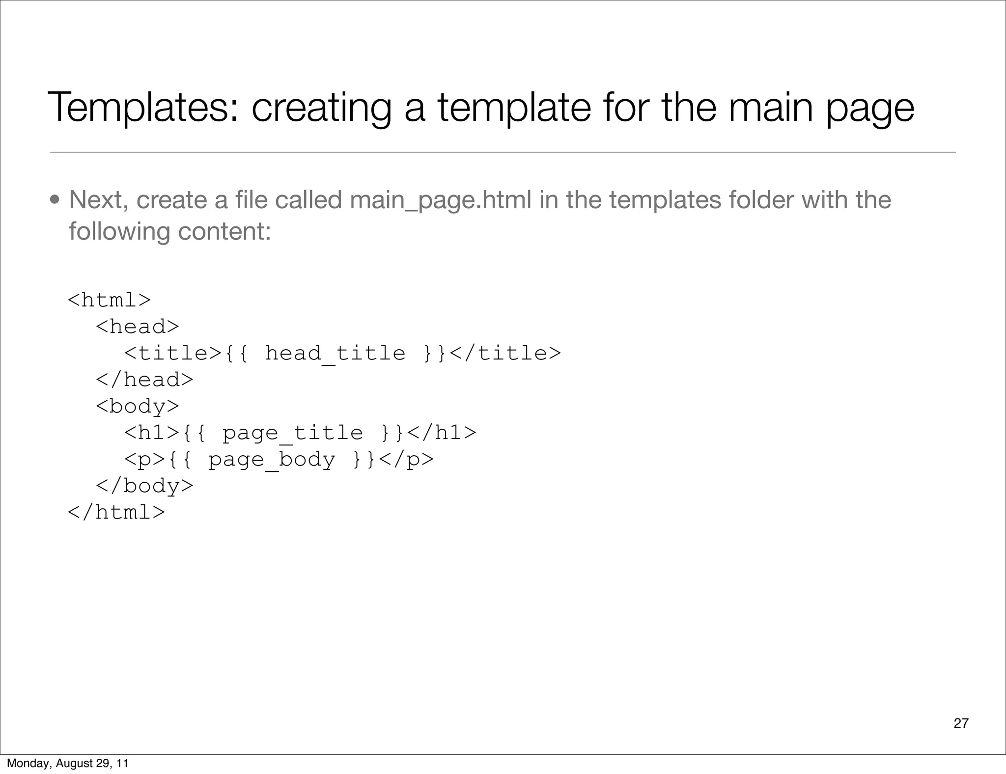 Templates: creating a template for the main page
• Next, create a ﬁle called main_page.html in the templates folder with the
following content:
<html>
<head>
<title>{{ head_title }}</title>
</head>
<body>
<h1>{{ page_title }}</h1>
<p>{{ page_body }}</p>
</body>
</html>
27
Monday, August 29, 11
 