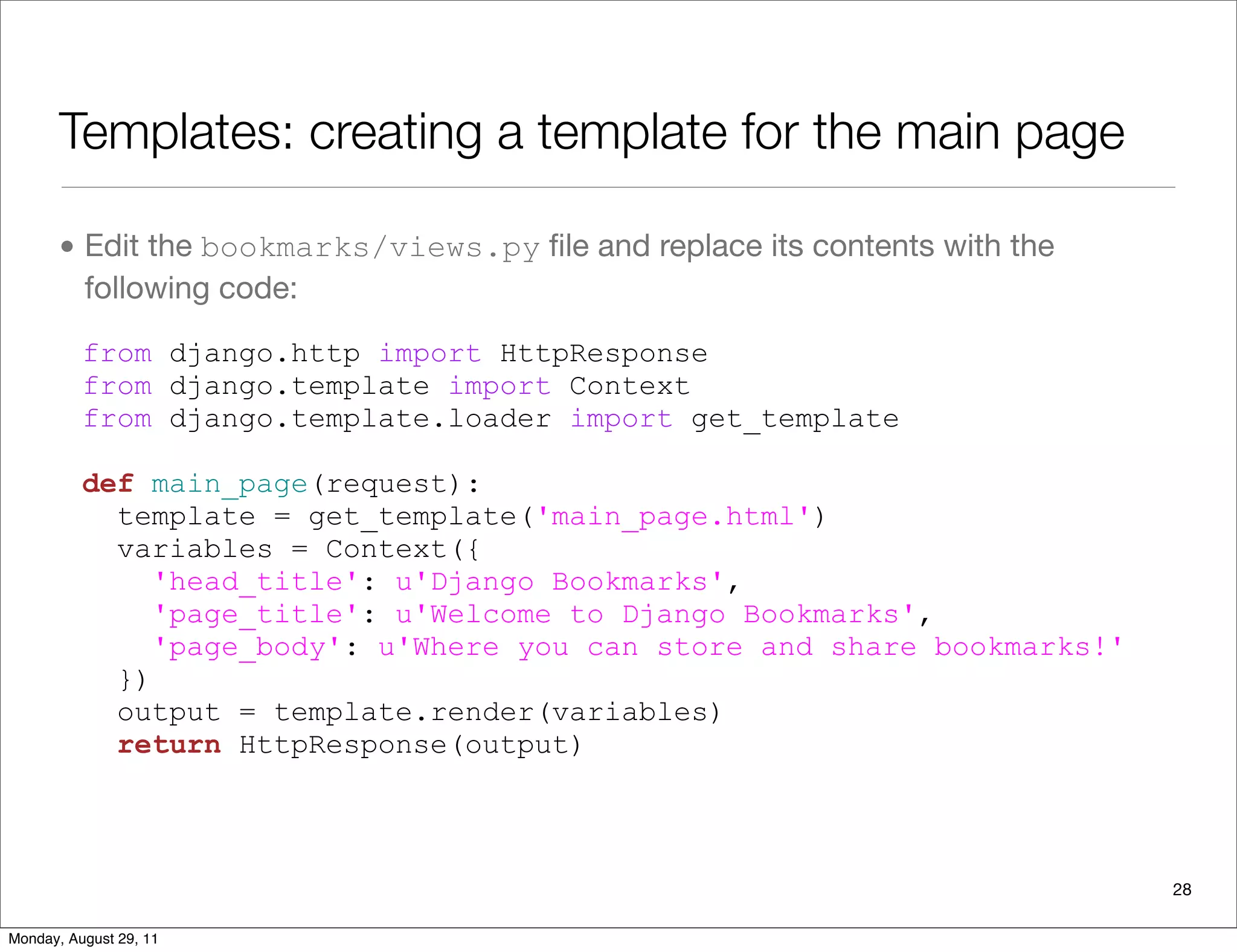 Templates: creating a template for the main page
• Edit the bookmarks/views.py ﬁle and replace its contents with the
following code:
from django.http import HttpResponse
from django.template import Context
from django.template.loader import get_template
def main_page(request):
template = get_template('main_page.html')
variables = Context({
'head_title': u'Django Bookmarks',
'page_title': u'Welcome to Django Bookmarks',
'page_body': u'Where you can store and share bookmarks!'
})
output = template.render(variables)
return HttpResponse(output)
28
Monday, August 29, 11
 