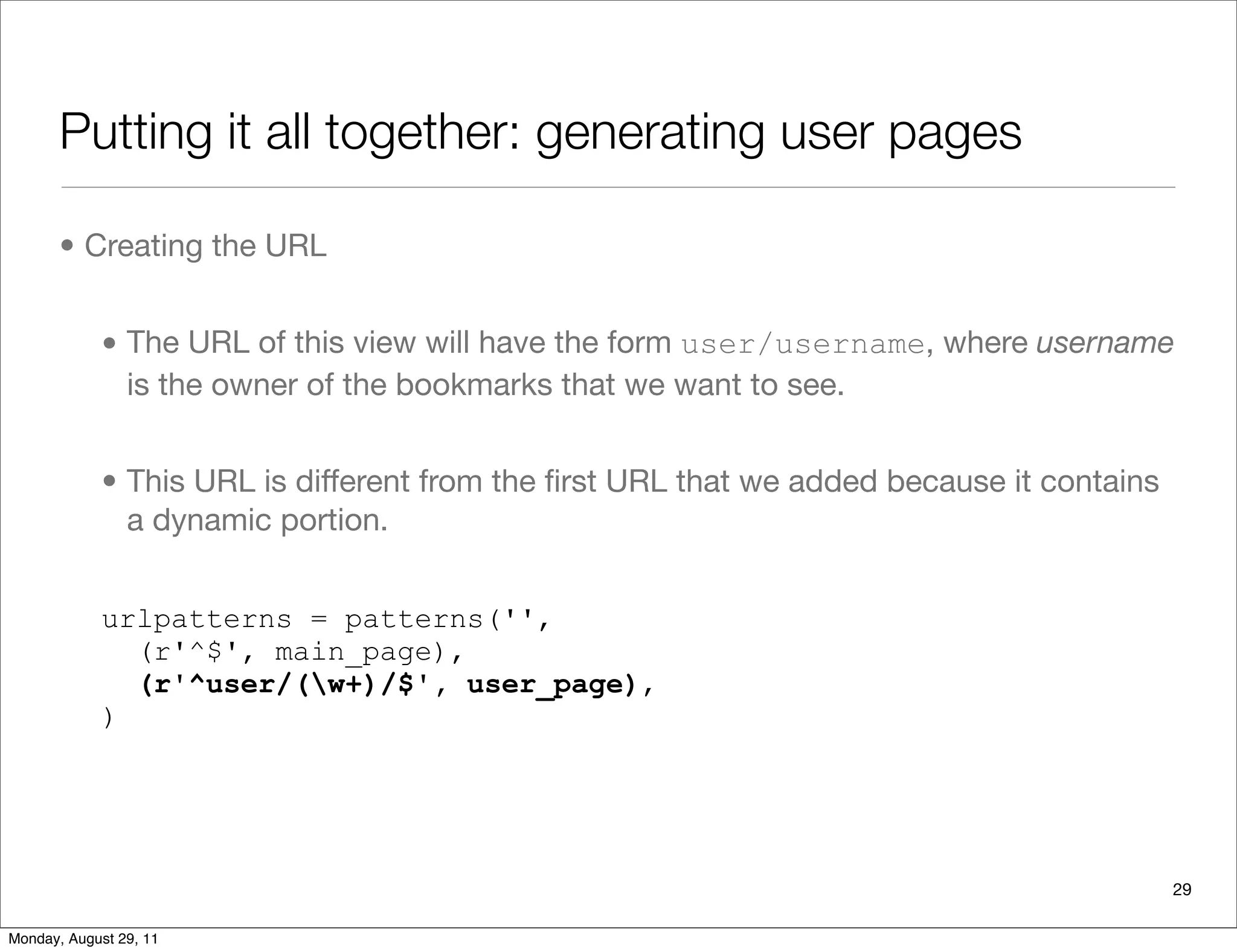 Putting it all together: generating user pages
• Creating the URL
• The URL of this view will have the form user/username, where username
is the owner of the bookmarks that we want to see.
• This URL is different from the ﬁrst URL that we added because it contains
a dynamic portion.
urlpatterns = patterns('',
(r'^$', main_page),
(r'^user/(w+)/$', user_page),
)
29
Monday, August 29, 11
 