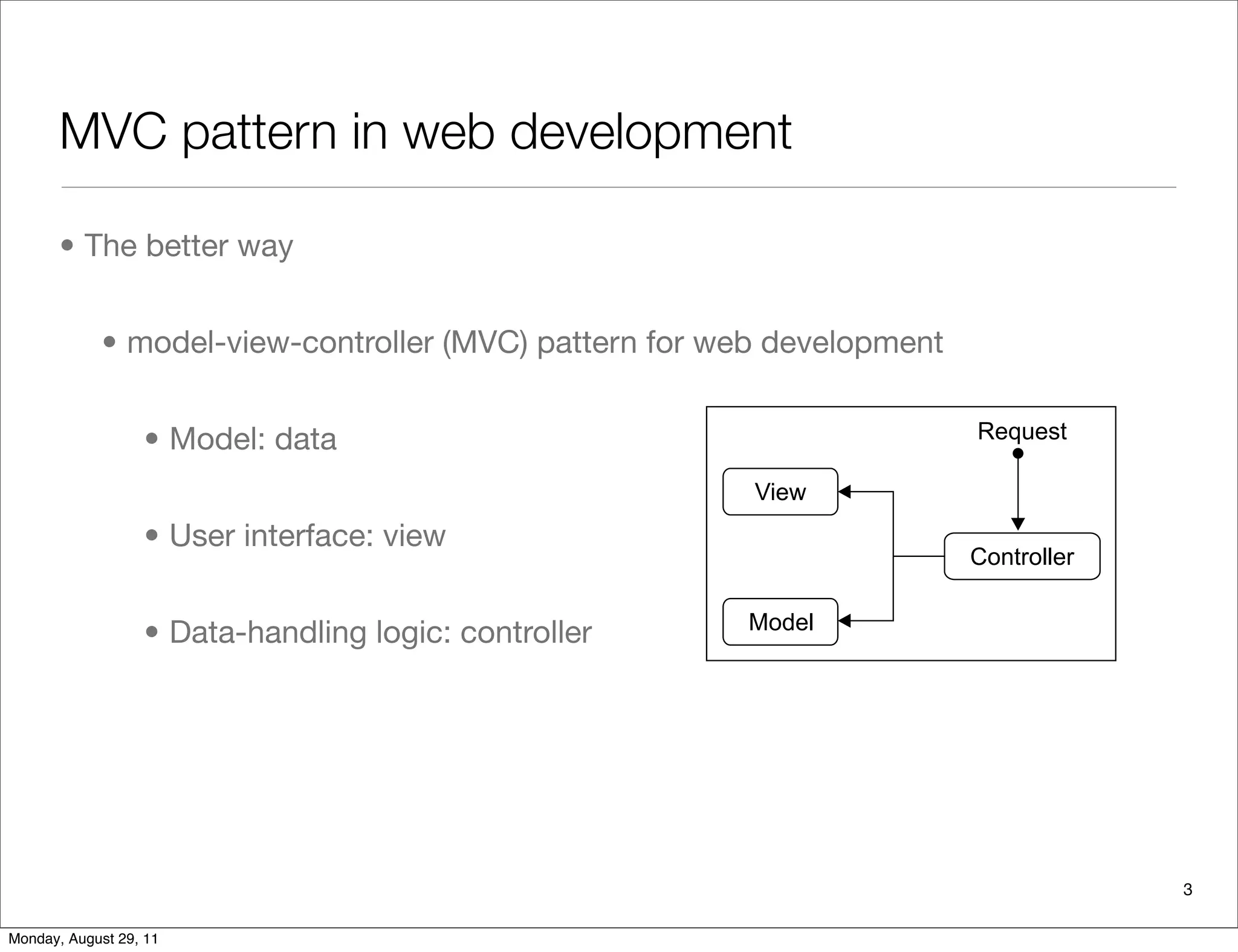 MVC pattern in web development
• The better way
• model-view-controller (MVC) pattern for web development
• Model: data
• User interface: view
• Data-handling logic: controller
A few years ago, the model-view-controller (MVC) pattern for web-b
applications was introduced. This software engineering pattern separ
(model), user interface (view), and data-handling logic (controller) so
With it, designers can work on the interface without worrying about d
or management. Developers are able to program the logic of data han
getting into the details of presentation. As a result, the MVC pattern q
its way into web languages, and serious web developers started to em
preference to previous techniques.
The following diagram illustrates how each of the components of the
interacts with each other to serve a user request:
Why Python?
Python is a general purpose programming language. Although it is u
wide variety of applications, Python is very suitable for developing w
It has a clean and elegant syntax. It is supported by a large library of s
and contributed modules, which covers everything from multi-thread
3
Monday, August 29, 11
 
