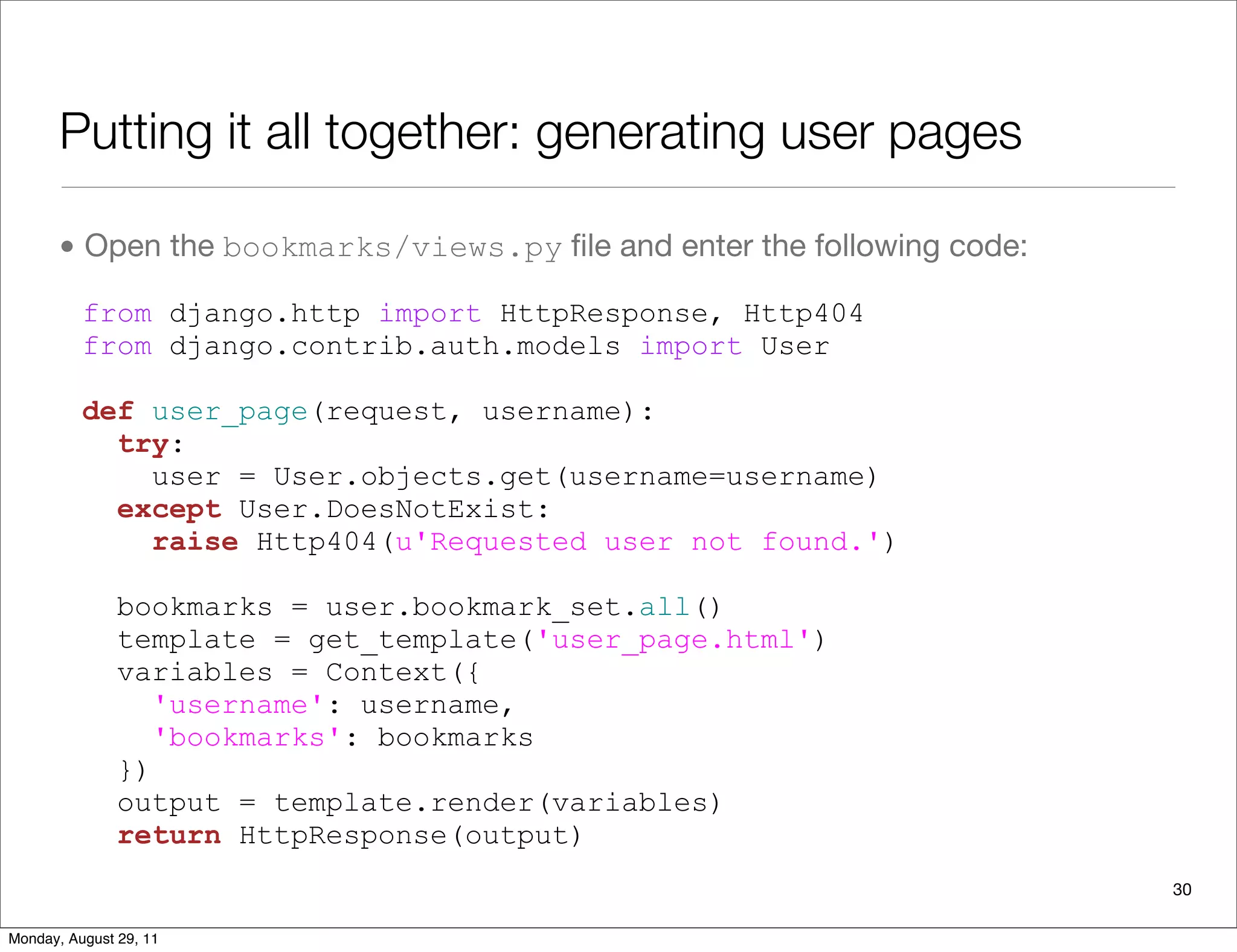 Putting it all together: generating user pages
• Open the bookmarks/views.py ﬁle and enter the following code:
from django.http import HttpResponse, Http404
from django.contrib.auth.models import User
def user_page(request, username):
try:
user = User.objects.get(username=username)
except User.DoesNotExist:
raise Http404(u'Requested user not found.')
bookmarks = user.bookmark_set.all()
template = get_template('user_page.html')
variables = Context({
'username': username,
'bookmarks': bookmarks
})
output = template.render(variables)
return HttpResponse(output)
30
Monday, August 29, 11
 