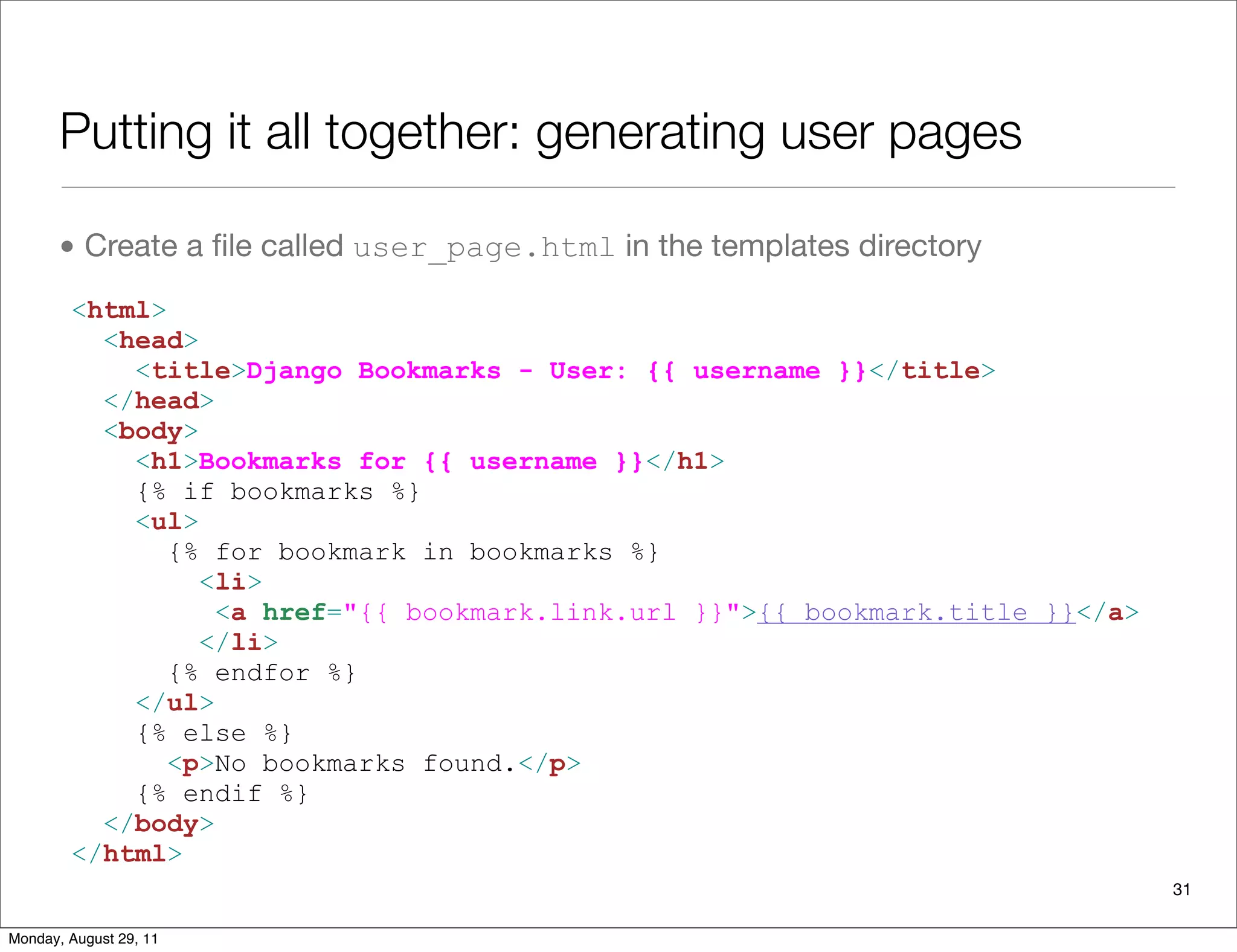 Putting it all together: generating user pages
• Create a ﬁle called user_page.html in the templates directory
<html>
<head>
<title>Django Bookmarks - User: {{ username }}</title>
</head>
<body>
<h1>Bookmarks for {{ username }}</h1>
{% if bookmarks %}
<ul>
{% for bookmark in bookmarks %}
<li>
<a href="{{ bookmark.link.url }}">{{ bookmark.title }}</a>
</li>
{% endfor %}
</ul>
{% else %}
<p>No bookmarks found.</p>
{% endif %}
</body>
</html>
31
Monday, August 29, 11
 