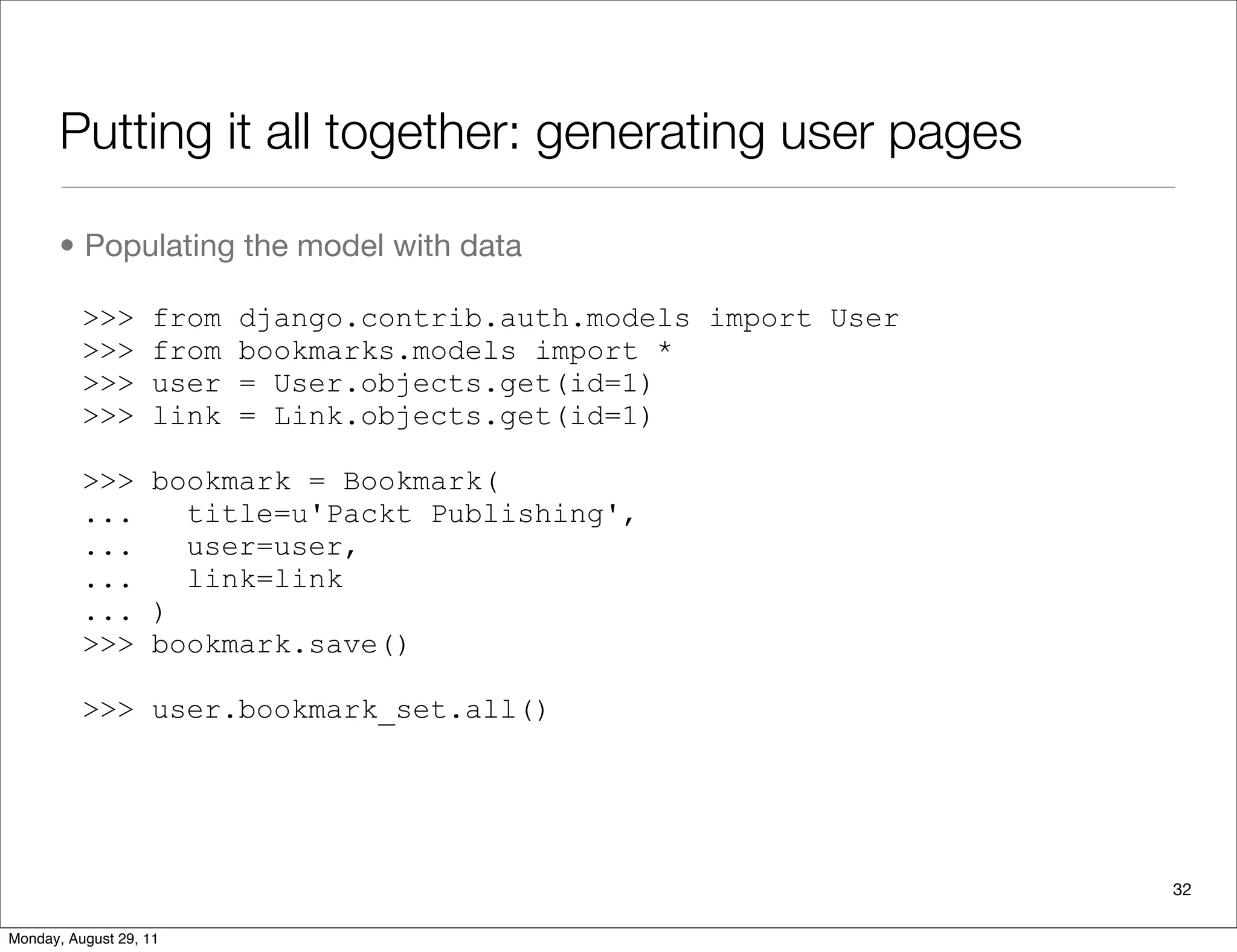 Putting it all together: generating user pages
• Populating the model with data
>>> from django.contrib.auth.models import User
>>> from bookmarks.models import *
>>> user = User.objects.get(id=1)
>>> link = Link.objects.get(id=1)
>>> bookmark = Bookmark(
... title=u'Packt Publishing',
... user=user,
... link=link
... )
>>> bookmark.save()
>>> user.bookmark_set.all()
32
Monday, August 29, 11
 