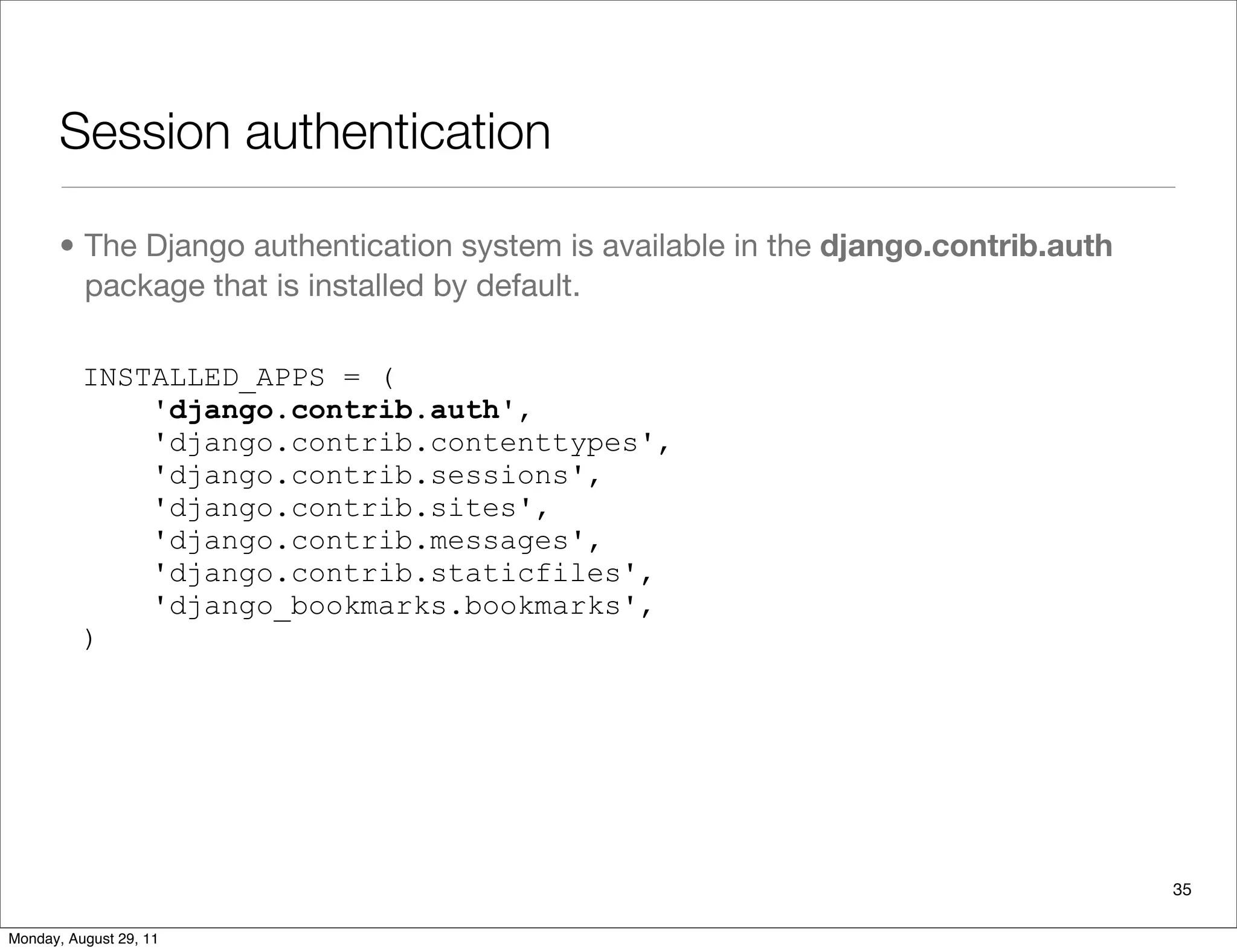Session authentication
• The Django authentication system is available in the django.contrib.auth
package that is installed by default.
INSTALLED_APPS = (
'django.contrib.auth',
'django.contrib.contenttypes',
'django.contrib.sessions',
'django.contrib.sites',
'django.contrib.messages',
'django.contrib.staticfiles',
'django_bookmarks.bookmarks',
)
35
Monday, August 29, 11
 