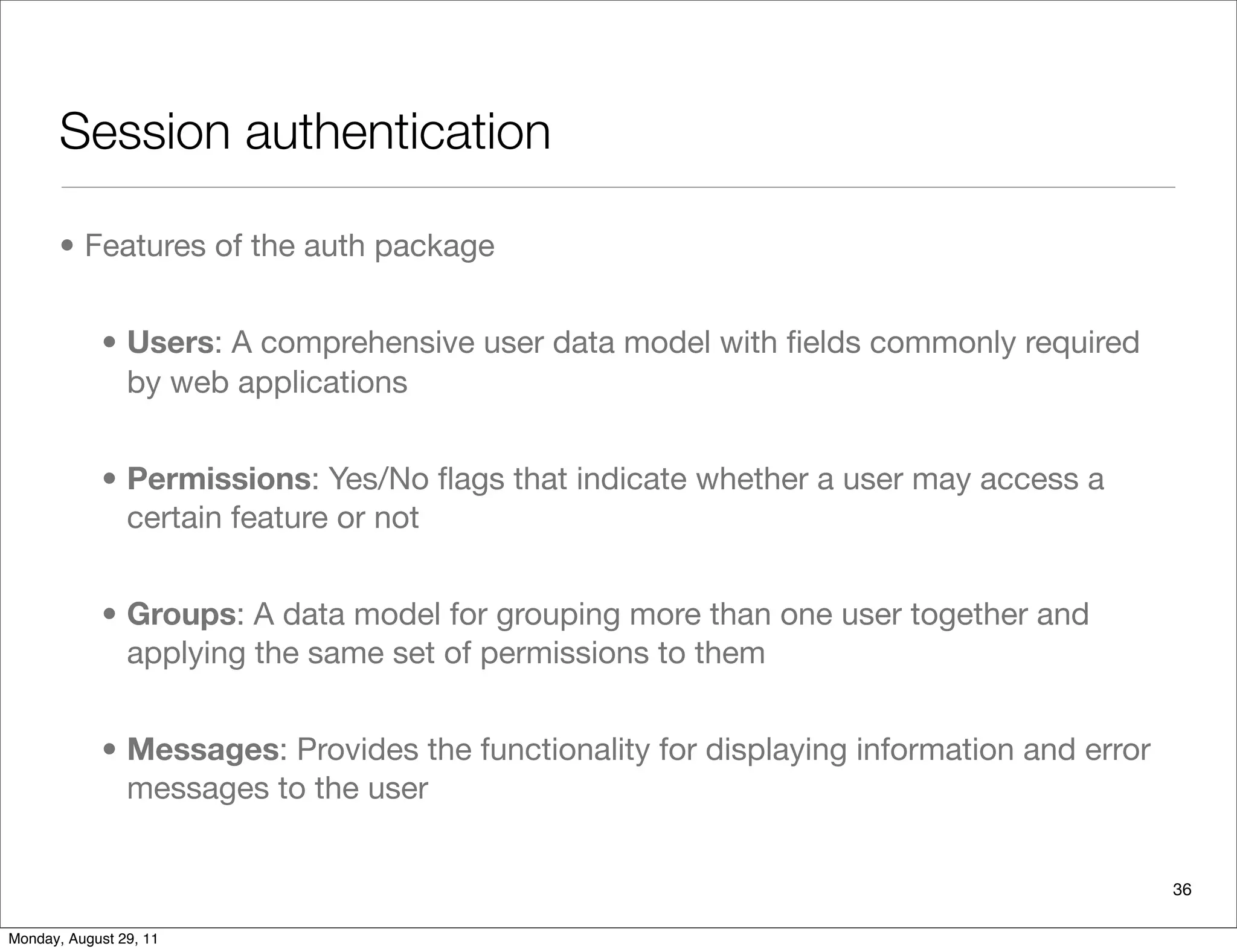 Session authentication
• Features of the auth package
• Users: A comprehensive user data model with ﬁelds commonly required
by web applications
• Permissions: Yes/No ﬂags that indicate whether a user may access a
certain feature or not
• Groups: A data model for grouping more than one user together and
applying the same set of permissions to them
• Messages: Provides the functionality for displaying information and error
messages to the user
36
Monday, August 29, 11
 