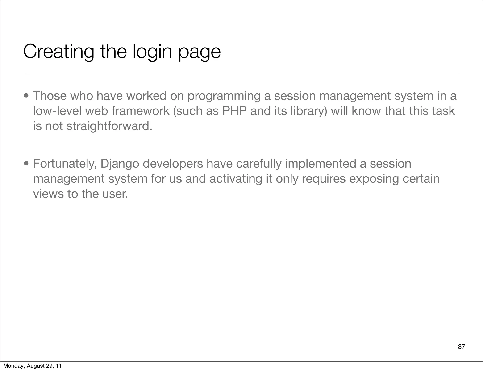 Creating the login page
• Those who have worked on programming a session management system in a
low-level web framework (such as PHP and its library) will know that this task
is not straightforward.
• Fortunately, Django developers have carefully implemented a session
management system for us and activating it only requires exposing certain
views to the user.
37
Monday, August 29, 11
 