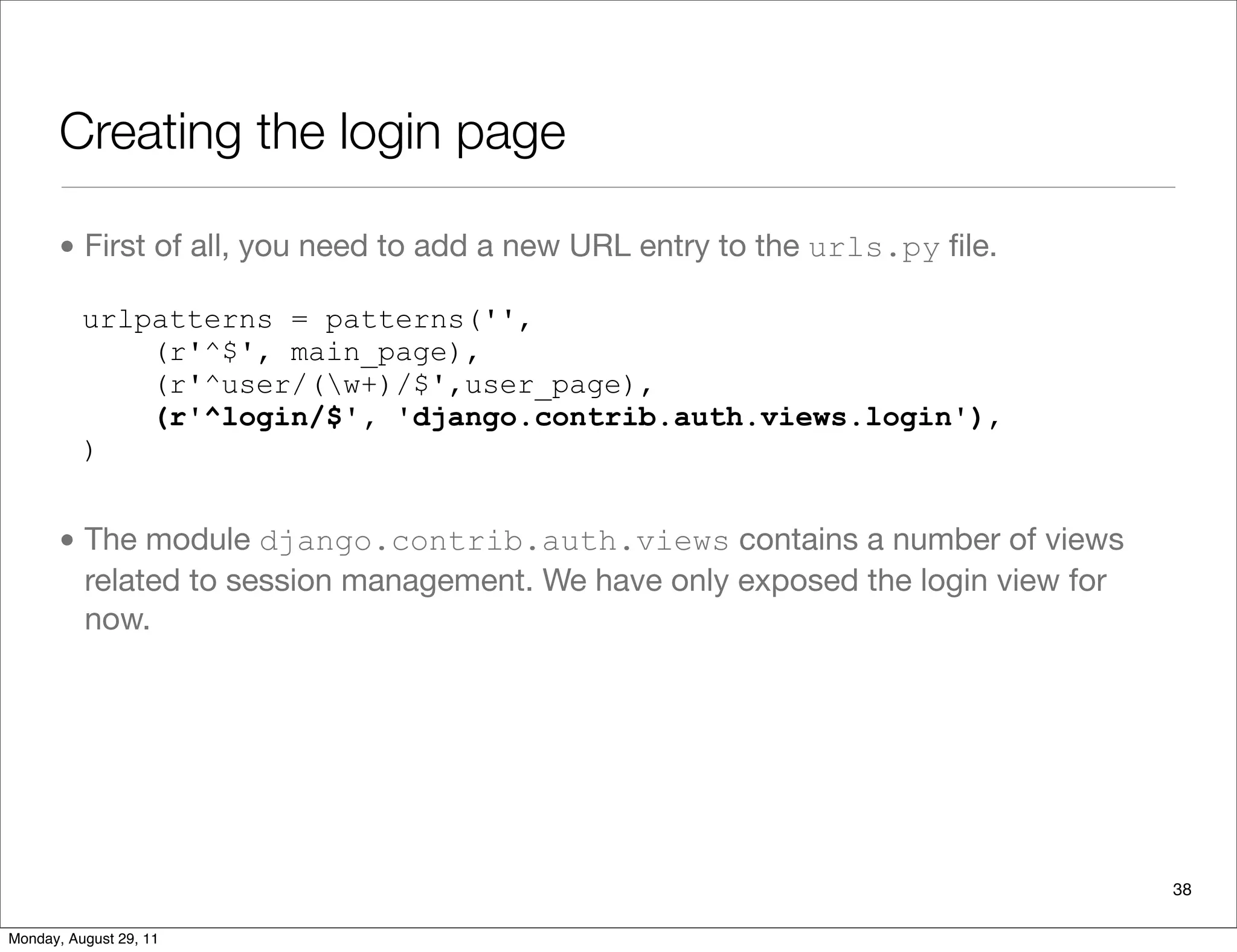 Creating the login page
• First of all, you need to add a new URL entry to the urls.py ﬁle.
• The module django.contrib.auth.views contains a number of views
related to session management. We have only exposed the login view for
now.
urlpatterns = patterns('',
(r'^$', main_page),
(r'^user/(w+)/$',user_page),
(r'^login/$', 'django.contrib.auth.views.login'),
)
38
Monday, August 29, 11
 