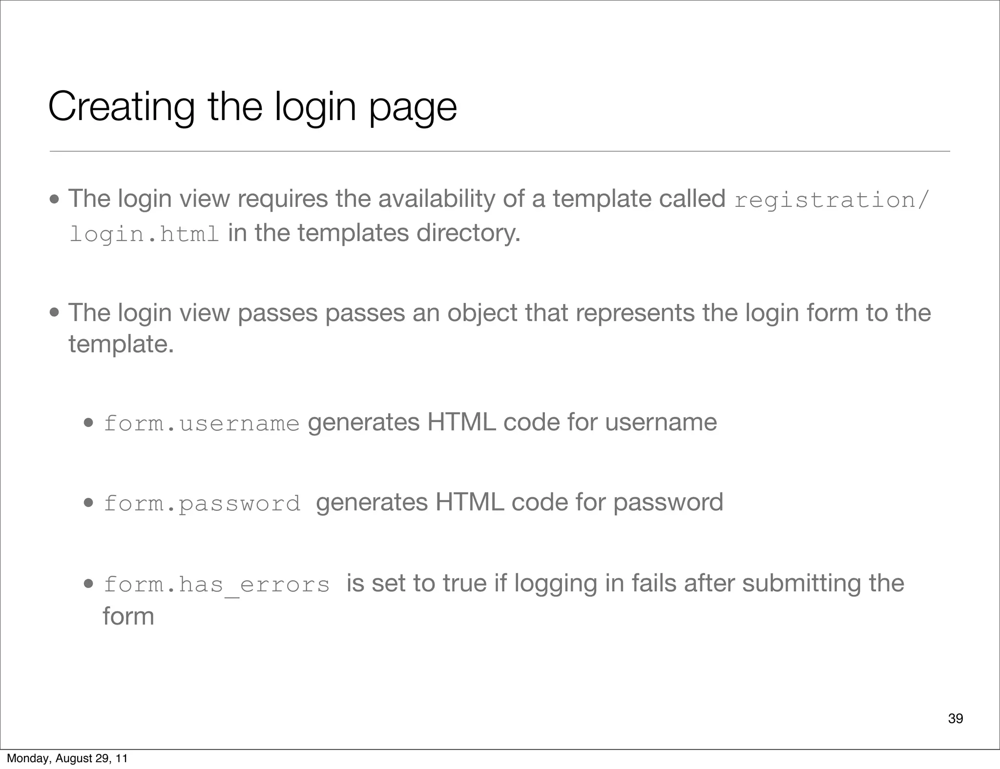 Creating the login page
• The login view requires the availability of a template called registration/
login.html in the templates directory.
• The login view passes passes an object that represents the login form to the
template.
• form.username generates HTML code for username
• form.password generates HTML code for password
• form.has_errors is set to true if logging in fails after submitting the
form
39
Monday, August 29, 11
 