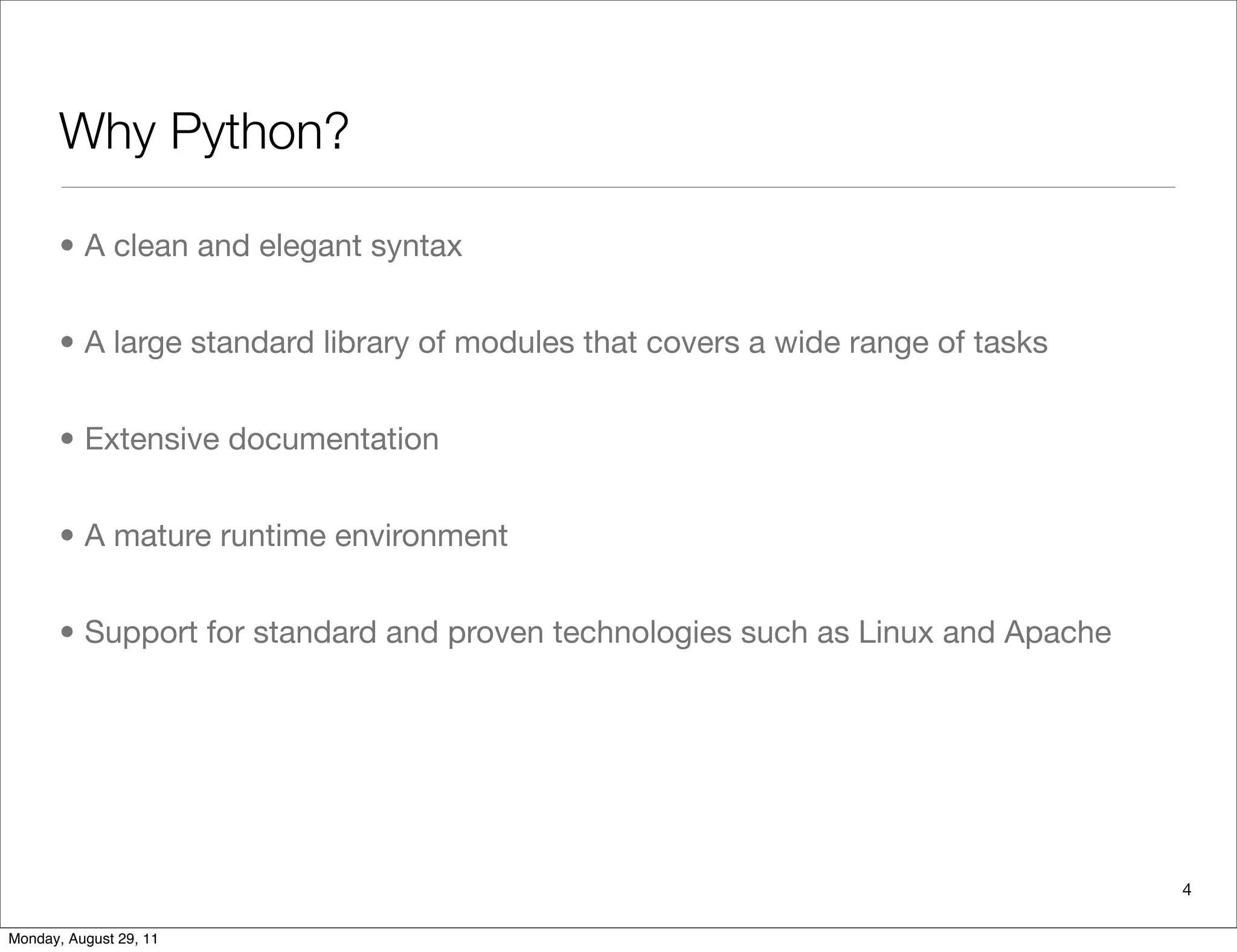 Why Python?
• A clean and elegant syntax
• A large standard library of modules that covers a wide range of tasks
• Extensive documentation
• A mature runtime environment
• Support for standard and proven technologies such as Linux and Apache
4
Monday, August 29, 11
 