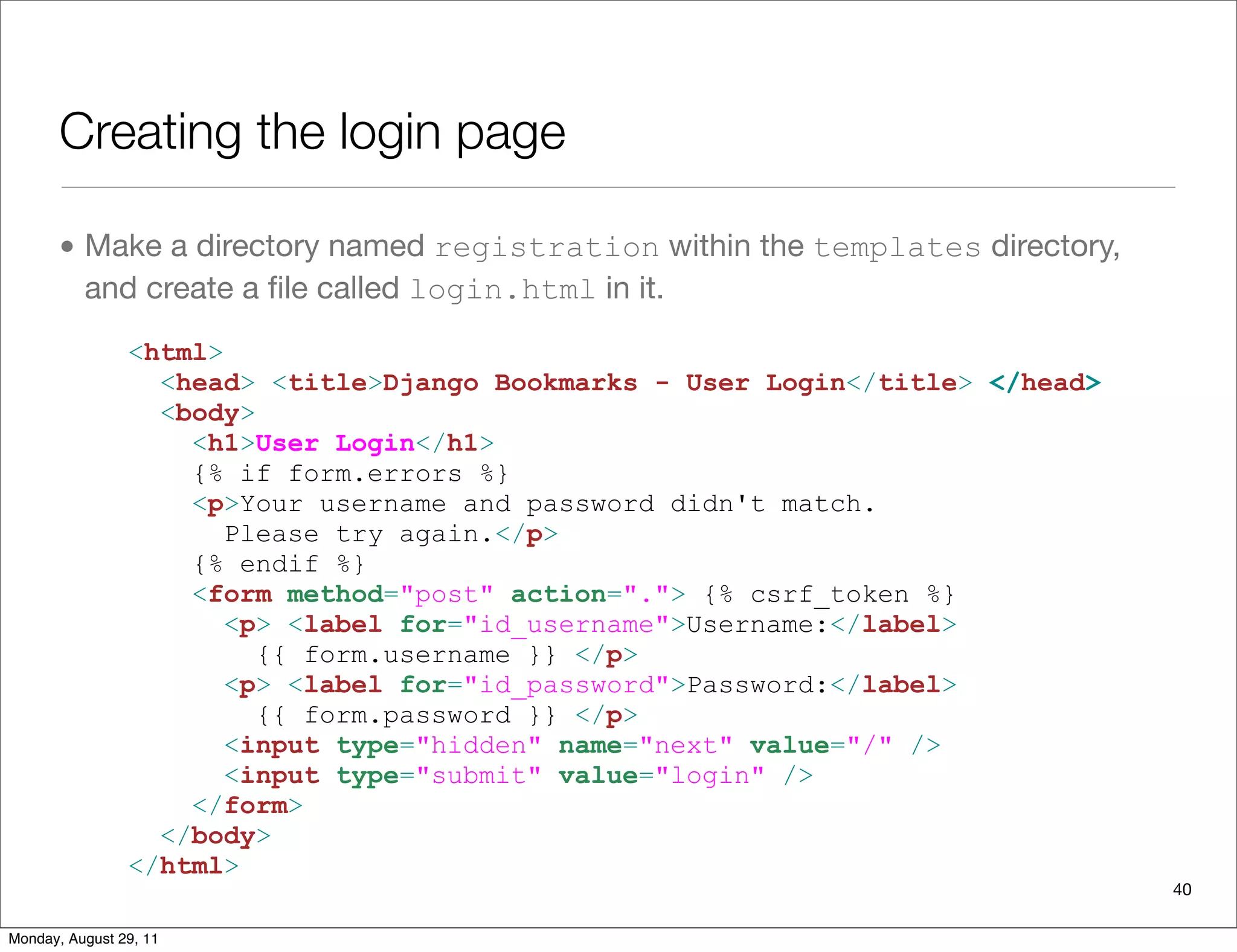 Creating the login page
• Make a directory named registration within the templates directory,
and create a ﬁle called login.html in it.
<html>
<head> <title>Django Bookmarks - User Login</title> </head>
<body>
<h1>User Login</h1>
{% if form.errors %}
<p>Your username and password didn't match.
Please try again.</p>
{% endif %}
<form method="post" action="."> {% csrf_token %}
<p> <label for="id_username">Username:</label>
{{ form.username }} </p>
<p> <label for="id_password">Password:</label>
{{ form.password }} </p>
<input type="hidden" name="next" value="/" />
<input type="submit" value="login" />
</form>
</body>
</html>
40
Monday, August 29, 11
 
