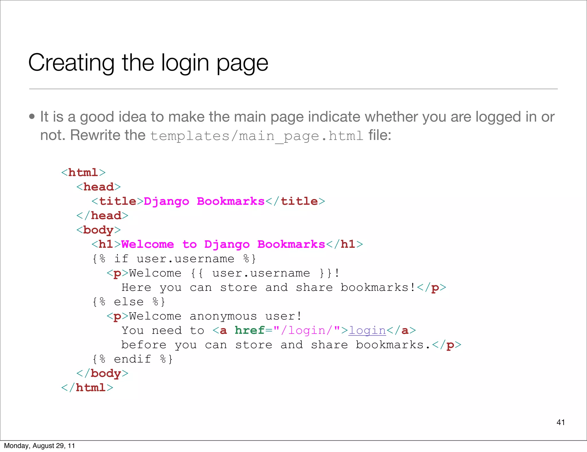 Creating the login page
• It is a good idea to make the main page indicate whether you are logged in or
not. Rewrite the templates/main_page.html ﬁle:
<html>
<head>
<title>Django Bookmarks</title>
</head>
<body>
<h1>Welcome to Django Bookmarks</h1>
{% if user.username %}
<p>Welcome {{ user.username }}!
Here you can store and share bookmarks!</p>
{% else %}
<p>Welcome anonymous user!
You need to <a href="/login/">login</a>
before you can store and share bookmarks.</p>
{% endif %}
</body>
</html>
41
Monday, August 29, 11
 