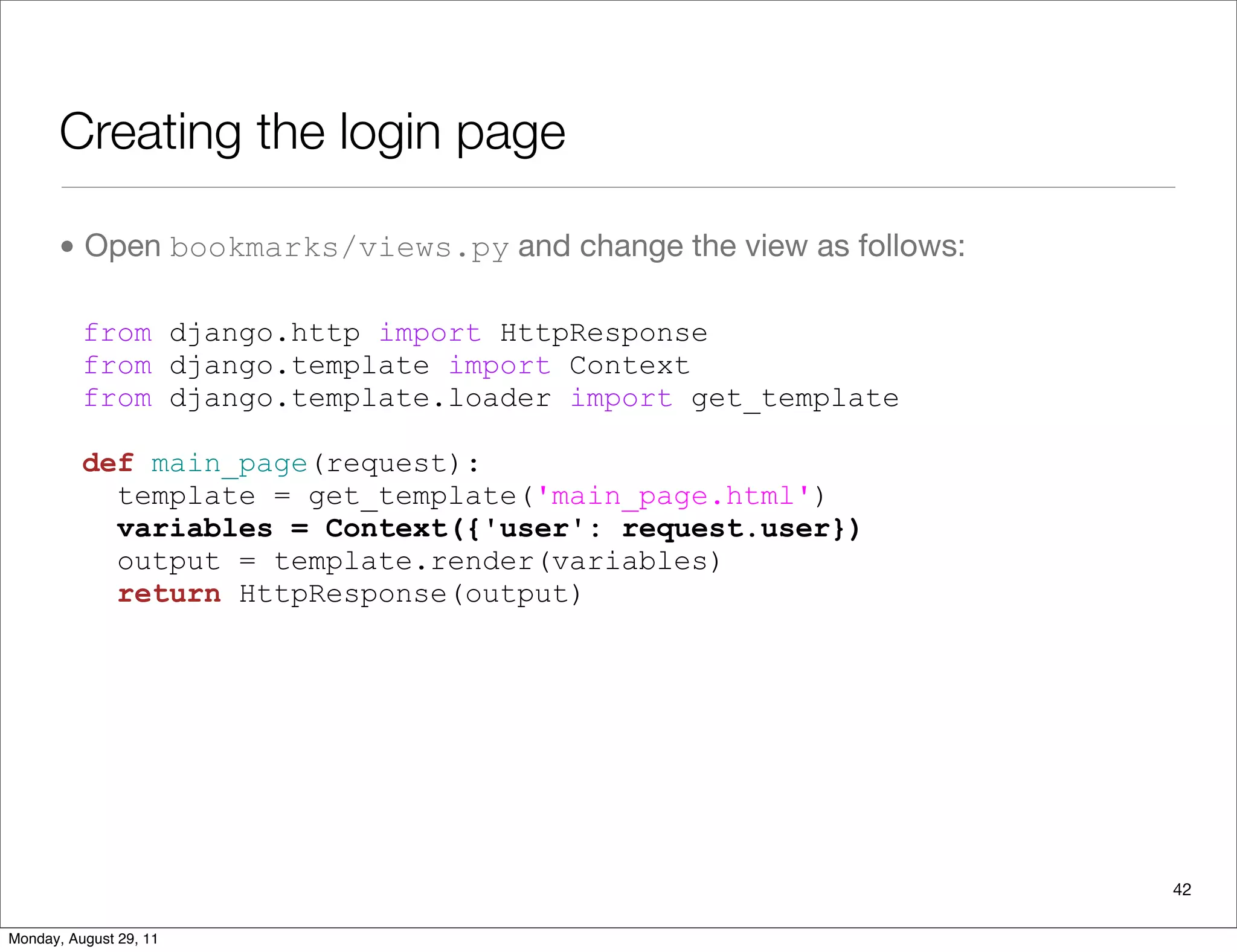 Creating the login page
• Open bookmarks/views.py and change the view as follows:
from django.http import HttpResponse
from django.template import Context
from django.template.loader import get_template
def main_page(request):
template = get_template('main_page.html')
variables = Context({'user': request.user})
output = template.render(variables)
return HttpResponse(output)
42
Monday, August 29, 11
 