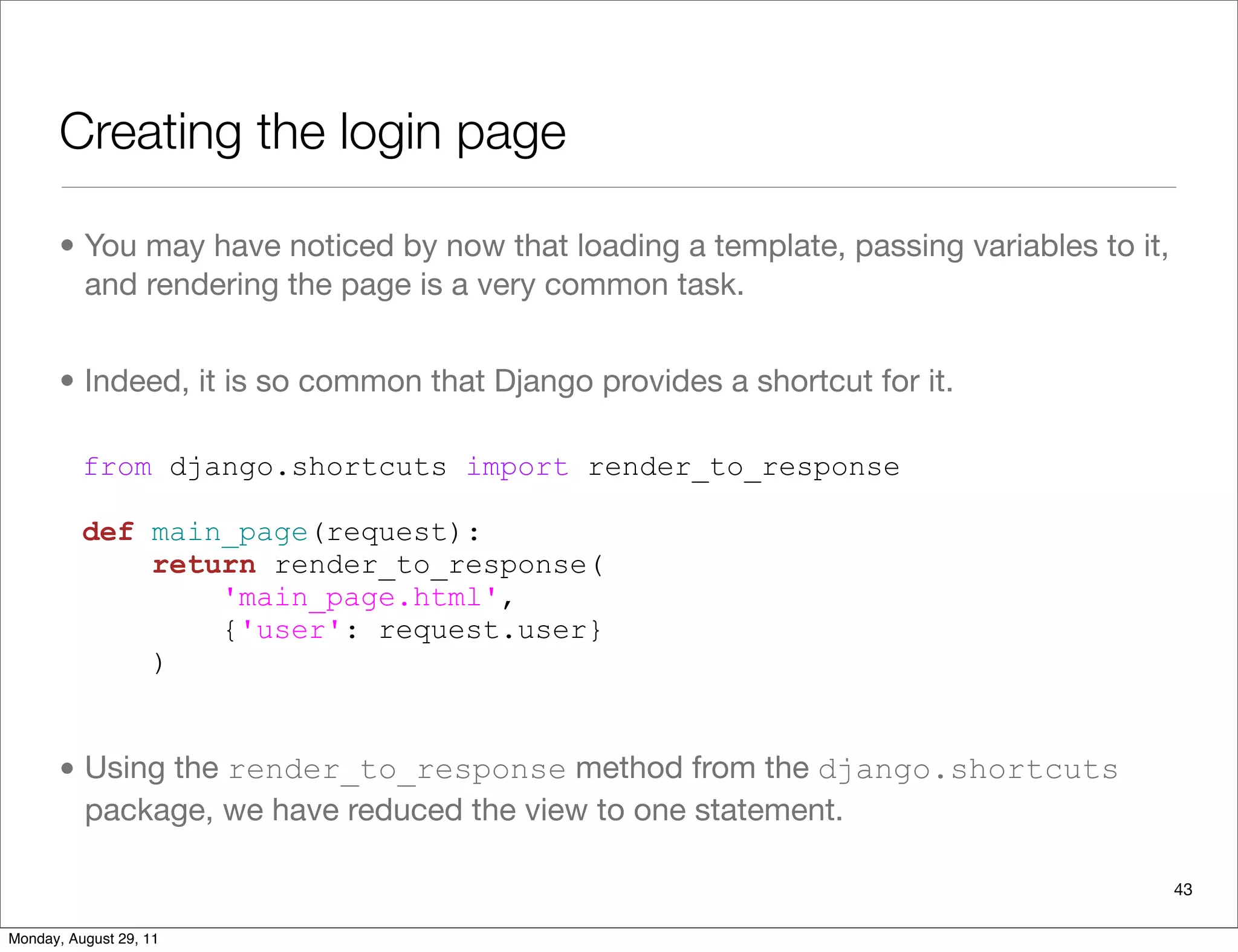Creating the login page
• You may have noticed by now that loading a template, passing variables to it,
and rendering the page is a very common task.
• Indeed, it is so common that Django provides a shortcut for it.
• Using the render_to_response method from the django.shortcuts
package, we have reduced the view to one statement.
from django.shortcuts import render_to_response
def main_page(request):
return render_to_response(
'main_page.html',
{'user': request.user}
)
43
Monday, August 29, 11
 
