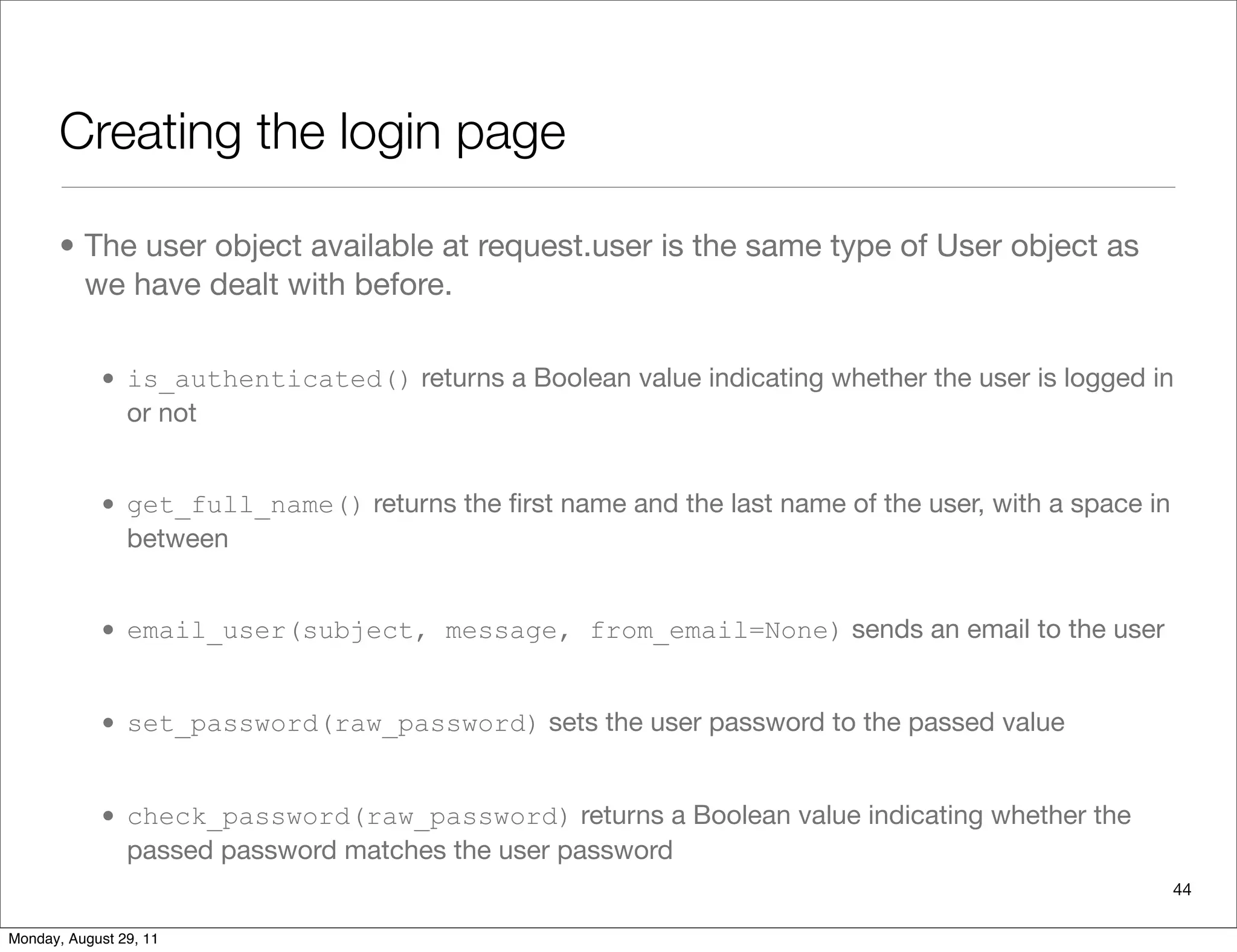 Creating the login page
• The user object available at request.user is the same type of User object as
we have dealt with before.
• is_authenticated() returns a Boolean value indicating whether the user is logged in
or not
• get_full_name() returns the ﬁrst name and the last name of the user, with a space in
between
• email_user(subject, message, from_email=None) sends an email to the user
• set_password(raw_password) sets the user password to the passed value
• check_password(raw_password) returns a Boolean value indicating whether the
passed password matches the user password
44
Monday, August 29, 11
 