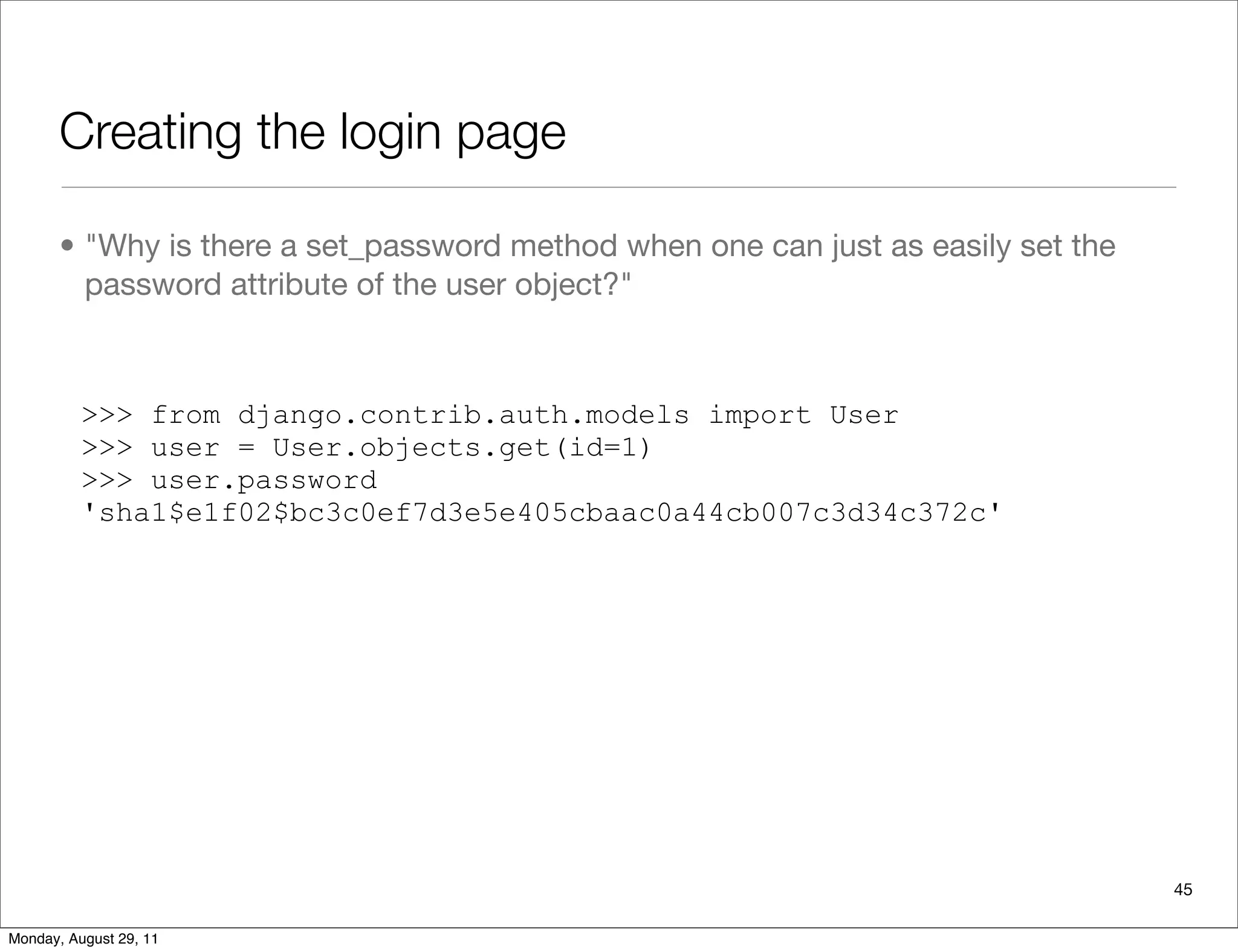 Creating the login page
• "Why is there a set_password method when one can just as easily set the
password attribute of the user object?"
>>> from django.contrib.auth.models import User
>>> user = User.objects.get(id=1)
>>> user.password
'sha1$e1f02$bc3c0ef7d3e5e405cbaac0a44cb007c3d34c372c'
45
Monday, August 29, 11
 