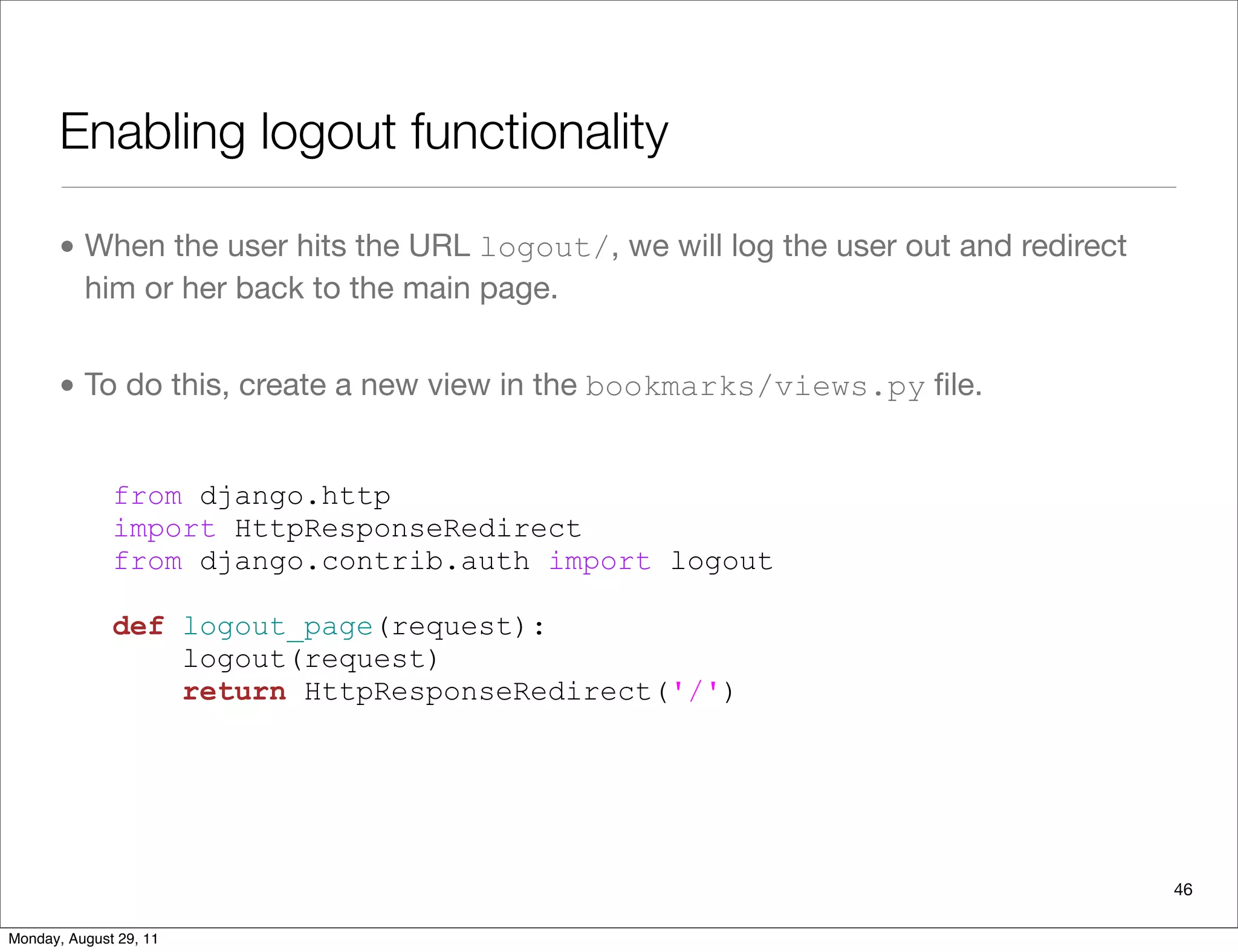 Enabling logout functionality
• When the user hits the URL logout/, we will log the user out and redirect
him or her back to the main page.
• To do this, create a new view in the bookmarks/views.py ﬁle.
from django.http
import HttpResponseRedirect
from django.contrib.auth import logout
def logout_page(request):
logout(request)
return HttpResponseRedirect('/')
46
Monday, August 29, 11
 