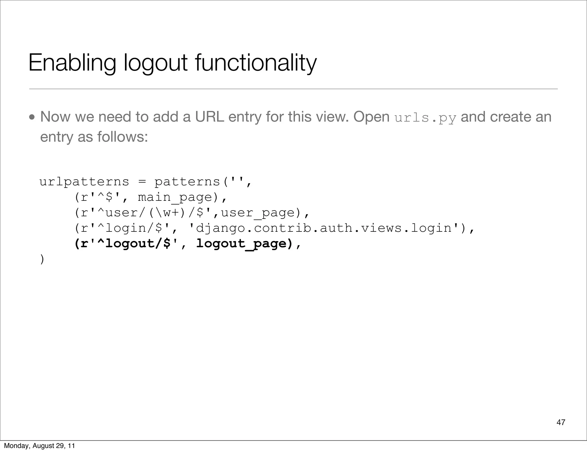 Enabling logout functionality
• Now we need to add a URL entry for this view. Open urls.py and create an
entry as follows:
urlpatterns = patterns('',
(r'^$', main_page),
(r'^user/(w+)/$',user_page),
(r'^login/$', 'django.contrib.auth.views.login'),
(r'^logout/$', logout_page),
)
47
Monday, August 29, 11
 