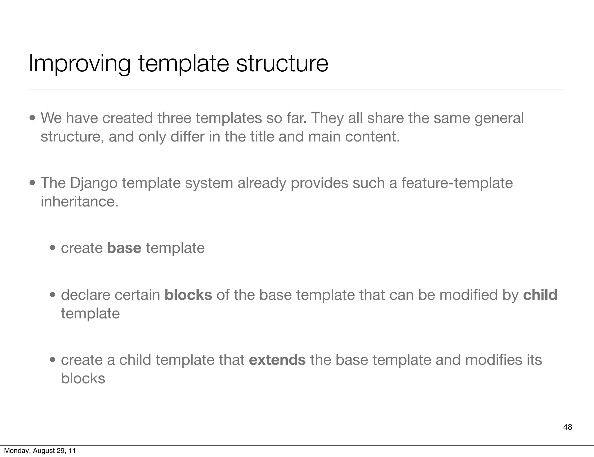 Improving template structure
• We have created three templates so far. They all share the same general
structure, and only differ in the title and main content.
• The Django template system already provides such a feature-template
inheritance.
• create base template
• declare certain blocks of the base template that can be modiﬁed by child
template
• create a child template that extends the base template and modiﬁes its
blocks
48
Monday, August 29, 11
 