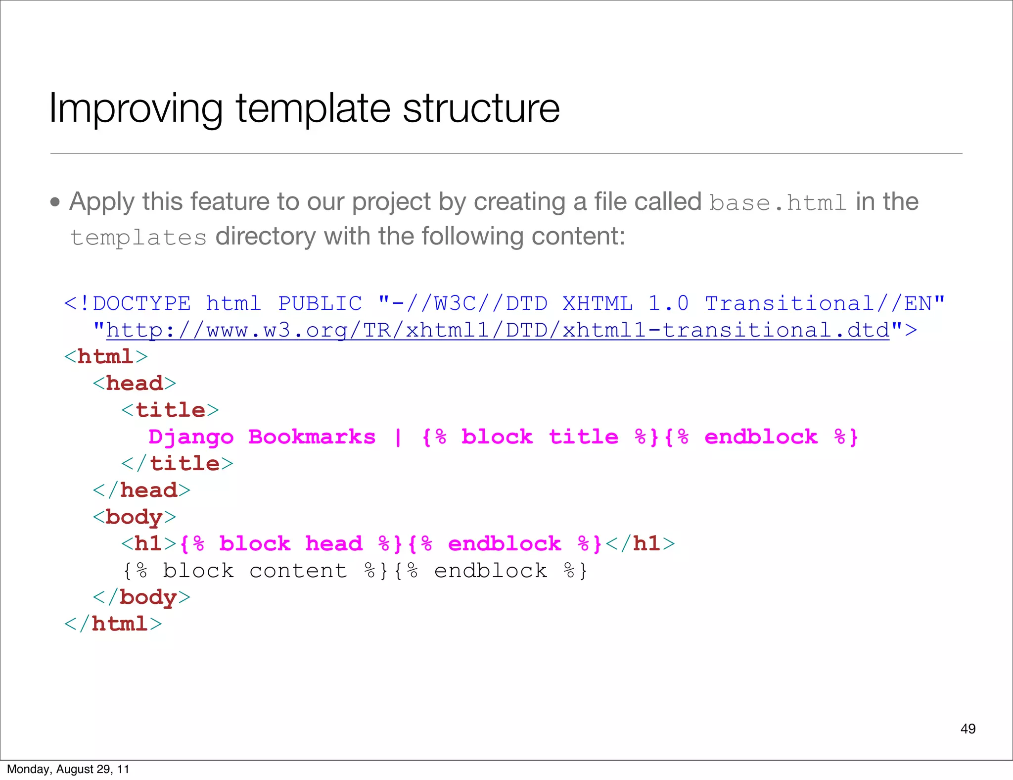 Improving template structure
• Apply this feature to our project by creating a ﬁle called base.html in the
templates directory with the following content:
<!DOCTYPE html PUBLIC "-//W3C//DTD XHTML 1.0 Transitional//EN"
"http://www.w3.org/TR/xhtml1/DTD/xhtml1-transitional.dtd">
<html>
<head>
<title>
Django Bookmarks | {% block title %}{% endblock %}
</title>
</head>
<body>
<h1>{% block head %}{% endblock %}</h1>
{% block content %}{% endblock %}
</body>
</html>
49
Monday, August 29, 11
 