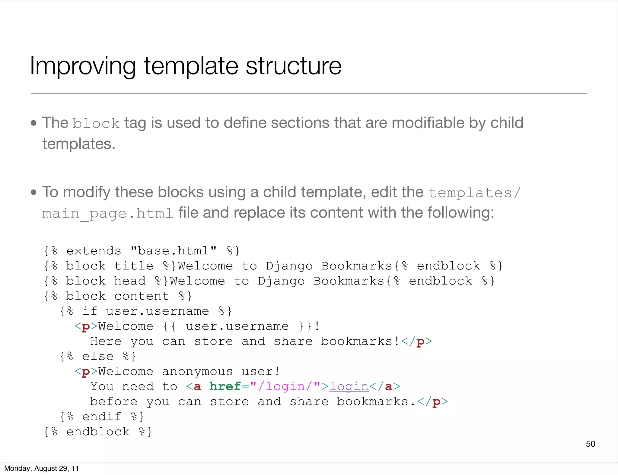 Improving template structure
• The block tag is used to deﬁne sections that are modiﬁable by child
templates.
• To modify these blocks using a child template, edit the templates/
main_page.html ﬁle and replace its content with the following:
{% extends "base.html" %}
{% block title %}Welcome to Django Bookmarks{% endblock %}
{% block head %}Welcome to Django Bookmarks{% endblock %}
{% block content %}
{% if user.username %}
<p>Welcome {{ user.username }}!
Here you can store and share bookmarks!</p>
{% else %}
<p>Welcome anonymous user!
You need to <a href="/login/">login</a>
before you can store and share bookmarks.</p>
{% endif %}
{% endblock %}
50
Monday, August 29, 11
 