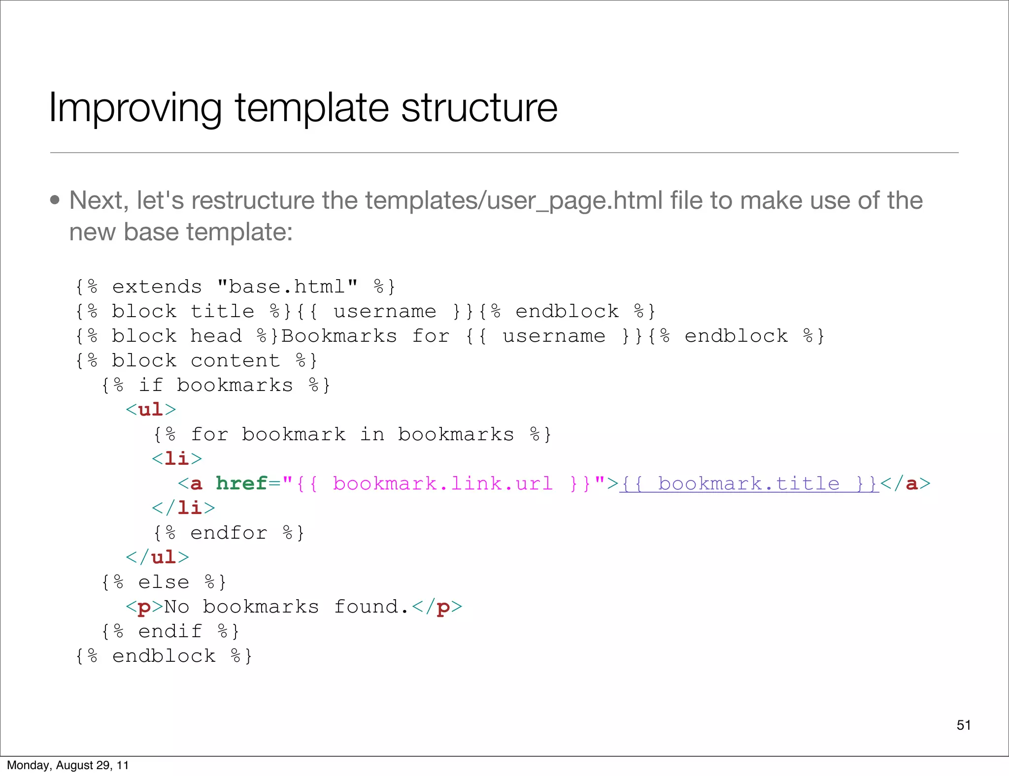 Improving template structure
• Next, let's restructure the templates/user_page.html ﬁle to make use of the
new base template:
{% extends "base.html" %}
{% block title %}{{ username }}{% endblock %}
{% block head %}Bookmarks for {{ username }}{% endblock %}
{% block content %}
{% if bookmarks %}
<ul>
{% for bookmark in bookmarks %}
<li>
<a href="{{ bookmark.link.url }}">{{ bookmark.title }}</a>
</li>
{% endfor %}
</ul>
{% else %}
<p>No bookmarks found.</p>
{% endif %}
{% endblock %}
51
Monday, August 29, 11
 